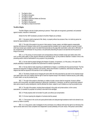 www.rkmfiles.net
153 153
 The Right to Work
 The Right to Education
 The Right to Health
 The Right to Adequate Shelter and Services
 The Right to Culture
 The Right to Development
 The Right to a Clean Environment
The Bill of Rights
The Bill of Rights is the list of rights pertaining to persons. These rights are recognized, guaranteed, and protected
against invasion, reduction or destruction.
Article III of the 1987 Constitution provides for the Bill of Rights are as follows:
SEC. 1. No person shall be deprived of life, liberty, or property without due process of law, nor shall any person be
denied the equal protection of the laws.
SEC. 2. The right of the people to be secure in their persons, houses, papers, and effects against unreasonable
searches and seizures of whatever nature and for any purpose shall be inviolable, and no search warrant or warrant of arrest
shall issue except upon probable cause to be determined personally by the judge after examination under oath or affirmation of
the complainant and the witnesses he may produce, and particularly describing the place to be searched and the persons or
things to be seized.
SEC. 3. (1) The privacy of communication and correspondence shall be inviolable except upon lawful order of the
court, or when public safety or order requires otherwise as prescribed by law. (2) Any evidence obtained in violation of this or the
preceding section shall be inadmissible for any purpose in any proceeding.
SEC. 4. No law shall be passed abridging the freedom of speech, of expression, or of the press, or the right of the
people peaceably to assemble and petition the Government for redress of grievances.
SEC. 5. No law shall be made respecting an establishment of religion, or prohibiting the free exercise thereof. The free
exercise and enjoyment of religious profession and worship, without discrimination or preference, shall forever be allowed. No
religious test shall be required for the exercise of civil or political rights.
SEC. 6. The liberty of abode and of changing the same within the limits prescribed by law shall not be impaired except
upon lawful order of the court. Neither shall the right to travel be impaired except in the interest of national security, public safety,
or public health, as may be provided by law.
SEC. 7. The right of the people to information on matters of public concern shall be recognized. Access to official
records, and to documents, and papers pertaining to official acts, transactions, or decisions, as well as to government research
data used as basis for policy development, shall be afforded the citizen, subject to such limitations as may be provided by law.
SEC. 8. The right of the people, including those employed in the public and private sectors, to form unions,
associations, or societies for purposes not contrary to law shall not be abridged.
SEC. 9. Private property shall not be taken for public use without just compensation.
SEC. 10. No law impairing the obligation of contracts shall be passed.
SEC. 11. Free access to the courts and quasi-judicial bodies and adequate legal assistance shall not be denied to any
person by reason of poverty.
SEC. 12. (1) Any person under investigation for the commission of an offense shall have the right to be informed of his
right to remain silent and to have competent and independent counsel preferably of his own choice. If the person cannot afford
 