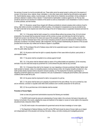 www.rkmfiles.net
154 154
the services of counsel, he must be provided with one. These rights cannot be waived except in writing and in the presence of
counsel. (2) No torture, force, violence, threat, intimidation, or any other means which vitiate the free will shall be used against
him. Secret detention places, solitary, incommunicado, or other similar forms of detention are prohibited. (3) Any confession or
admission obtained in violation of this or Section 17 hereof shall be inadmissible in evidence against him. (4) The law shall
provide for penal and civil sanctions for violations of this section as well as compensation to and rehabilitation of victims of torture
or similar practices, and their families.
SEC. 13. All persons, except those charged with offenses punishable by reclusion perpetua when evidence of guilt is
strong, shall, before conviction, be bailable by sufficient sureties, or be released on recognizance as may be provided by law.
The right to bail shall not be impaired even when the privilege of the writ of habeas corpus is suspended. Excessive bail shall not
be required.
SEC. 14. (1) No person shall be held to answer for a criminal offense without due process of law. (2) In all criminal
prosecutions, the accused shall be presumed innocent until the contrary is proved, and shall enjoy the right to be heard by
himself and counsel, to be informed of the nature and cause of the accusation against him, to have a speedy, impartial, and
public trial, to meet the witnesses face to face, and to have compulsory process to secure the attendance of witnesses and the
production of evidence in his behalf. However, after arraignment, trial may proceed notwithstanding the absence of the accused
provided that he has been duly notified and his failure to appear is unjustifiable.
SEC. 15. The privilege of the writ of habeas corpus shall not be suspended except in cases of invasion or rebellion
when the public safety requires it.
SEC. 16. All persons shall have the right to a speedy disposition of their cases before all judicial, quasi-judicial, or
administrative bodies.
SEC. 17. No person shall be compelled to be a witness against himself.
SEC. 18. (1) No person shall be detained solely by reason of his political beliefs and aspirations. (2) No involuntary
servitude in any from shall exist except as punishment for a crime whereof the party shall be duly convicted.
SEC. 19. (1) Excessive fines shall not be imposed, nor cruel, degrading or inhuman punishment inflicted. Neither shall
death penalty be imposed, unless, for compelling reasons involving heinous crimes, the Congress hereafter provides for it. Any
death penalty already imposed shall be reduced to reclusion perpetua. (2) The employment of physical, psychological, or
degrading punishment against any prisoner or detainee or the use of substandard or inadequate penal facilities under subhuman
conditions shall be dealt with by law.
SEC. 20. No person shall be imprisoned for debt or non-payment of a poll tax.
SEC. 21. No person shall be twice put in jeopardy of punishment for the same offense. If an act is punished by a law
and an ordinance, conviction or acquittal under either shall constitute a bar to another prosecution for the same act.
SEC. 22. No ex post facto law or bill of attainder shall be enacted.
Promotion of Human Rights
Under our laws and government administrative issuances the following are mandated:
1. The DECS shall include the study and understanding of human rights in the curricula of all levels of education and
training in all schools in the country, adapting the scope and treatment of the subject or course on human rights to the respective
educational levels. (Executive Order 27-86)
2. The CSC shall include in the examinations for government service the basic knowledge on human rights.
3. The Department of National Defense, the AFP and the PNP shall include the study of Human rights as an integral
and indispensable part of the education and training of all police, military, and other arresting and investigating personnel.
 