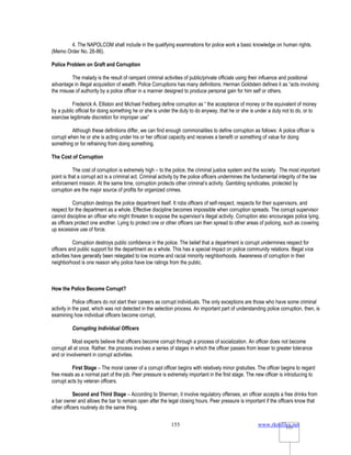 www.rkmfiles.net
155 155
4. The NAPOLCOM shall include in the qualifying examinations for police work a basic knowledge on human rights.
(Memo Order No. 26-86).
Police Problem on Graft and Corruption
The malady is the result of rampant criminal activities of public/private officials using their influence and positional
advantage in illegal acquisition of wealth. Police Corruptions has many definitions. Herman Goldstein defines it as “acts involving
the misuse of authority by a police officer in a manner designed to produce personal gain for him self or others.
Frederick A. Elliston and Michael Feldberg define corruption as “ the acceptance of money or the equivalent of money
by a public official for doing something he or she is under the duty to do anyway, that he or she is under a duty not to do, or to
exercise legitimate discretion for improper use”
Although these definitions differ, we can find enough commonalities to define corruption as follows: A police officer is
corrupt when he or she is acting under his or her official capacity and receives a benefit or something of value for doing
something or for refraining from doing something.
The Cost of Corruption
The cost of corruption is extremely high – to the police, the criminal justice system and the society. The most important
point is that a corrupt act is a criminal act. Criminal activity by the police officers undermines the fundamental integrity of the law
enforcement mission. At the same time, corruption protects other criminal’s activity. Gambling syndicates, protected by
corruption are the major source of profits for organized crimes.
Corruption destroys the police department itself. It robs officers of self-respect, respects for their supervisors, and
respect for the department as a whole. Effective discipline becomes impossible when corruption spreads. The corrupt supervisor
cannot discipline an officer who might threaten to expose the supervisor’s illegal activity. Corruption also encourages police lying,
as officers protect one another. Lying to protect one or other officers can then spread to other areas of policing, such as covering
up excessive use of force.
Corruption destroys public confidence in the police. The belief that a department is corrupt undermines respect for
officers and public support for the department as a whole. This has a special impact on police community relations. Illegal vice
activities have generally been relegated to low income and racial minority neighborhoods. Awareness of corruption in their
neighborhood is one reason why police have low ratings from the public.
How the Police Become Corrupt?
Police officers do not start their careers as corrupt individuals. The only exceptions are those who have some criminal
activity in the past, which was not detected in the selection process. An important part of understanding police corruption, then, is
examining how individual officers become corrupt,
Corrupting Individual Officers
Most experts believe that officers become corrupt through a process of socialization. An officer does not become
corrupt all at once. Rather, the process involves a series of stages in which the officer passes from lesser to greater tolerance
and or involvement in corrupt activities.
First Stage – The moral career of a corrupt officer begins with relatively minor gratuities. The officer begins to regard
free meals as a normal part of the job. Peer pressure is extremely important in the first stage. The new officer is introducing to
corrupt acts by veteran officers.
Second and Third Stage – According to Sherman, it involve regulatory offenses, an officer accepts a free drinks from
a bar owner and allows the bar to remain open after the legal closing hours. Peer pressure is important if the officers know that
other officers routinely do the same thing.
 