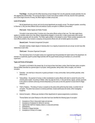 www.rkmfiles.net
156 156
Final Stage – At some point the officer becoming corrupt changes from one who passively accepts gratuities into one
who aggressively solicits bribes. The corrupt acts begin to involve more serious violation of the law, become more systematic,
and involve larger amounts of money; the officer begins to initiate corrupt acts.
Level of Corruption
Not all departments are corrupt, and not all corrupt departments are equally corrupt. The relevant question, according
to Sherman is: Why are there different kinds and extends of police corruption’s is different communities?
First Level – Rotten Apples and Rotten Pockets
Corruption is less serious when it involves only a few police officers acting on their own. The rotten apple theory
applies to a situation where only a few officers independently engaged in corrupt acts. A rotten pocket exists when several
corrupt officers cooperate with one another. The Rotten apple problem is the easiest to control. Rotten pockets represents a far
more difficult problems, they involved a conspiracy among several officers who will not testify against one another.
Second Level – Pervasive Unorganized Corruption
Corruption reaches a higher degree of intensity when it is a majority of personnel who are corrupt, but who have little
relationship to each other.
Third Level – Pervasive Organized Corruption
The most serious form of corruption exists at an organized level that penetrates the higher levels of the department. An
example is a systematic payoff to protect illegal activities with the payoff shared among all members of a unit and their
supervisors.
Types and Forms of Corruption
Corruption is not limited to the present day, for as long as there have been a police, there has been police corruption.
Samuel Walker describes four general types of corruption: taking gratuities, taking bribes, theft or burglary, and internal
corruption.
1. Gratuities – are small tips or discounts on goods purchased. In many communities. Some prohibits gratuities, while
others do not.
2. Taking Bribes – the payment of money or other consideration to police officers with intent to subvert the aims of the
criminal justice system. According to Walker, bribe may take two forms: (1) the pad (formal, regular, periodic payments
to the police to overlook continuing criminal enterprises) (2) the score (a one time payment to avoid arrest for illegal
conduct).
3. Theft or Robbery – The taking of money or property by the police while performing their duties, is another form of
corruption. The police have access to numerous premises; include warehouses and stores, while investigating
burglaries.
4. Internal Corruption – Officers pay members of their departments for special assignments or promotions.
Thomas Barker and Julian Roebuck on the other hand have identified the following types of corruption:
 Acceptance of free or discounted meals and services.
 Acceptance of kickbacks for referral for services
 Opportunistic theft from helpless citizens or unsecured premises.
 Shakedowns
 Protection of Illegal Activities
 Acceptance of money to fix cases
 