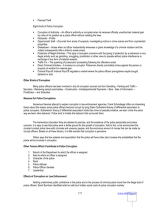 www.rkmfiles.net
157 157
 Planned Theft
Eight Kinds of Police Corruption
 Corruption of Authority – An officer’s authority is corrupted when he receives officially unauthorized material gain
by virtue of his position as a police officer without violating the laws.
 Kickbacks - Profits
 Opportunistic theft – Occurred from arrest of suspects, investigating victims in crime scenes and from unprotected
properties.
 Shakedown – Arises when an officer inadvertently witnesses or gains knowledge of a criminal violation and the
violator subsequently offer a bribe to evade arrest.
 Protection of Illegal Activities – This type of corruption concerns with the giving of protection by a policeman in any
illegal activity such as gambling, smuggling, prostitution or other vices to operate without police interference in
exchange of any form of material rewards.
 Traffic Fix – The quashing of prosecution proceeding following the offenders arrest
 Direct Criminal Activities – It involves no corruptor. Policeman directly committed crimes against the person or
property of another for material gain.
 Criminal Pay-off- Internal Pay-Off regulates a market where the police officers prerogatives maybe bought,
bartered or sold.
Other Kinds of Corruption
Many police officers has been involved in acts of corruption sourced out from Gambling - Parking and Traffic –
Narcotics - Retrieving seized automobiles – Construction - Intradepartmental Payments – Bars - Sale of Information –
Prostitution – and Gratuities
Reasons for Police Corruptions
Numerous theories attempt to explain corruption in law enforcement agencies. Frank Schmalleger offers an interesting
theory about the reason some police officers become corrupt by tying Edwin Sutherland theory of differential association to
police corruption. Sutherland’s theory of differential association holds that crime is basically imitative, we learn crime the same
way we learn other behavior. Police tend to imitate the behavior that surrounds them.
The tremendous discretion they are allowed to exercise, and the existence of the police personality and police
cynicism, it is easy to see that police work is fertile ground for the growth of corruption. Add to this, is the environment the
constant contact police have with criminals and unsavory people, and the enormous amount of money that can be made by
corrupt officers. Based on all these factors, it is little wonder that corruption is pervasive
Wilson says that low salaries and expectation that the police will have other jobs increase the probabilities that the
police will be involved in corruption.
Other Factors Which Contribute to Police Corruption
1. Branch of the Department to which the officer is assigned.
2. Area to which an officer is assigned
3. Character of the police
4. Rank
5. Police Attitude
6. Police Officer clientele
7. Leadership
Effects of Corruption on Law Enforcement
Nothing undermines public confidence in the police and in the process of criminal justice more than the illegal acts of
police officers. David Burnham identified what he calls four hidden social costs of police corruption namely:
 