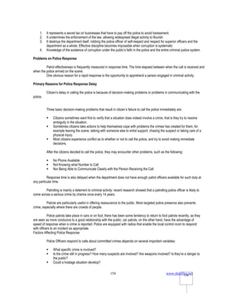 www.rkmfiles.net
158 158
1. It represents a secret tax on businesses that have to pay off the police to avoid harassment.
2. It undermines the enforcement of the law, allowing widespread illegal activity to flourish
3. It destroys the department itself, robbing the police officer of self-respect and respect for superior officers and the
department as a whole. Effective discipline becomes impossible when corruption is systematic
4. Knowledge of the existence of corruption under the public’s faith in the police and the entire criminal justice system.
Problems on Police Response
Patrol effectiveness is frequently measured in response time. The time elapsed between when the call is received and
when the police arrived on the scene.
One obvious reason for a rapid response is the opportunity to apprehend a person engaged in criminal activity.
Primary Reasons for Police Response Delay
Citizen’s delay in calling the police is because of decision-making problems or problems in communicating with the
police.
Three basic decision-making problems that result in citizen’s failure to call the police immediately are:
 Citizens sometimes want first to verify that a situation does indeed involve a crime; that is they try to resolve
ambiguity in the situation.
 Sometimes citizens take actions to help themselves cope with problems the crimes has created for them, for
example leaving the scene, talking with someone else to enlist support, chasing the suspect or taking care of a
physical injury.
 Most citizens experience conflict as to whether or not to call the police, and try to avoid making immediate
decisions.
After the citizens decided to call the police, they may encounter other problems, such as the following:
 No Phone Available
 Not Knowing what Number to Call
 Nor Being Able to Communicate Clearly with the Person Receiving the Call
Response time is also delayed when the department does not have enough patrol officers available for such duty at
any particular time.
Patrolling is mainly a deterrent to criminal activity: recent research showed that a patrolling police officer is likely to
come across a serious crime by chance once every 14 years.
Patrols are particularly useful in offering reassurance to the public. More targeted police presence also prevents
crime, especially where there are crowds of people.
Police patrols take place in cars or on foot; there has been some tendency to return to foot patrols recently, as they
are seen as more conducive to a good relationship with the public; car patrols, on the other hand, have the advantage of
speed of response when a crime is reported. Police are equipped with radios that enable the local control room to respond
with officers to an incident as appropriate.
Factors Affecting Police Response
Police Officers respond to calls about committed crimes depends on several important variables:
 What specific crime is involved?
 Is the crime still in progress? How many suspects are involved? Are weapons involved? Is they’re a danger to
the public?
 Could a hostage situation develop?
 