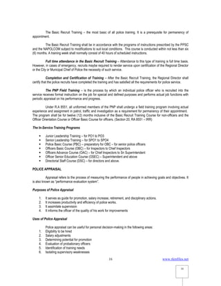www.rkmfiles.net
16
16
The Basic Recruit Training – the most basic of all police training. It is a prerequisite for permanency of
appointment.
The Basic Recruit Training shall be in accordance with the programs of instructions prescribed by the PPSC
and the NAPOLCOM subject to modifications to suit local conditions. This course is conducted within not less than six
(6) months. A training week shall normally consist of 40 hours of scheduled instructions.
Full time attendance in the Basic Recruit Training – Attendance to this type of training is full time basis.
However, in cases of emergency, recruits maybe required to render service upon certification of the Regional Director
or the City or Municipal Chief of Police the necessity of such service.
Completion and Certification of Training – After the Basic Recruit Training, the Regional Director shall
certify that the police recruits have completed the training and has satisfied all the requirements for police service.
The PNP Field Training – is the process by which an individual police officer who is recruited into the
service receives formal instruction on the job for special and defined purposes and performs actual job functions with
periodic appraisal on his performance and progress.
Under R.A 8551, all uniformed members of the PNP shall undergo a field training program involving actual
experience and assignment in patrol, traffic and investigation as a requirement for permanency of their appointment.
The program shall be for twelve (12) months inclusive of the Basic Recruit Training Course for non-officers and the
Officer Orientation Course or Officer Basic Course for officers. (Section 20, RA 8551 – IRR)
The In-Service Training Programs
 Junior Leadership Training – for PO1 to PO3
 Senior Leadership Training – for SPO1 to SPO4
 Police Basic Course (PBC) – preparatory for OBC – for senior police officers
 Officers Basic Course (OBC) – for Inspectors to Chief Inspectors
 Officers Advance Course (OAC) – for Chief Inspectors to Sn Superintendent
 Officer Senior Education Course (OSEC) – Superintendent and above
 Directorial Staff Course (DSC) – for directors and above.
POLICE APPRAISAL
Appraisal refers to the process of measuring the performance of people in achieving goals and objectives. It
is also known as “performance evaluation system”.
Purposes of Police Appraisal
1. It serves as guide for promotion, salary increase, retirement, and disciplinary actions.
2. It increases productivity and efficiency of police works.
3. It assimilate supervision
4. It informs the officer of the quality of his work for improvements
Uses of Police Appraisal
Police appraisal can be useful for personal decision-making in the following areas:
1. Eligibility to be hired
2. Salary adjustments
3. Determining potential for promotion
4. Evaluation of probationary officers
5. Identification of training needs
6. Isolating supervisory weaknesses
 