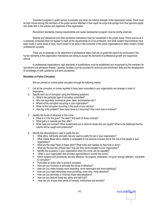www.rkmfiles.net
162 162
Consistent progress in public service is possible only when the internal strength of the organization exists. There must
be high morale among the members of the police service reflected in their esprit de corps that springs from their genuine loyalty
and noble faith in the policies and objectives of the organization.
Recruitment standards, training requirements and career development program must be strictly observed.
Salaries and allowances and other personnel motivations must be maintained in the proper levels. Police service as it
is presently conducted does not appear to meet all the requirements of a true profession, and while evident improvements have
been made in some areas of work, much remain to be done in the correction of the police organizations to attain modern civilian
professional concepts.
There are no obstacles to the attainment of professional status that are so great that cannot be surmounted if the
human elements of the organization themselves are willing to accept the demands of professional growth and responsive
service.
In professional organizations, high standards of qualifications must be established and recognized by the members for
recruitment and admission thereto. Likewise, facilities must be provided for technical and enrichment skills and the development
of knowledge on both substance and work procedures.
Remedies on Police Corruption
We can prevent or control police corruption through the following means:
1. List all the corruption or crimes reported to have been committed in your organization and arrange in order of
importance.
2. Specify each act of corruption using the following questions:
 What is the particular type of corruption committed?
 Who are reportedly involved as giver, taker, accomplishes etc.?
 Where is this corruption occurring in your organization?
 When is this corruption occurring in the cycle of your service?
 How big is the problem? How many times is it occurring? How much loss is involved?
3. Identify the forces of attraction to this crime.
 What is in it for the giver? The taker? And each of those involved?
 What gains or rewards are they after?
 What risks are involved? What punishments are in store for those who are caught? What is the likelihood that the
culprits will be caught and prosecuted?
4. Identify the rationalizations used to justify the act.
 What alibis, half-truths and plain lies are used to justify this act in your organization?
 What makes these alibi’s credible or acceptable to the persons involved and to the rest of the people in your
organization?
 What are the major flaws of these alibis? What truths and realities do they hide or deny?
 What are the sources of these lies? How are they communicated to your organization?
 Identify the occasions in your organization when this crime can be repeated?
 What in your organization that provides opportunities to commit this crime?
 Which systems and procedures are less effective, not properly understood, not given enough attention, vulnerable
to corruption?
 Formulate an action plan to prevent corruption.
 How can you minimize or eliminate the forces of attraction?
 How can you make honesty more rewarding, more meaningful and more satisfying?
 How can you make dishonesty more punishing, more risky, more attractive?
 How can you eliminate or minimize these rationalizations?
 How can you debunk these lies, alibis and half-truth?
 How can you arouse their sense of honesty, truthfulness and sincerity?
 