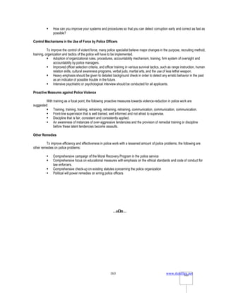 www.rkmfiles.net
163 163
 How can you improve your systems and procedures so that you can detect corruption early and correct as fast as
possible?
Control Mechanisms in the Use of Force by Police Officers
To improve the control of violent force, many police specialist believe major changes in the purpose, recruiting method,
training, organization and tactics of the police will have to be implemented.
 Adoption of organizational rules, procedures, accountability mechanism, training, firm system of oversight and
accountability by police managers.
 Improved officer selection criteria, and officer training in various survival tactics, such as range instruction, human
relation skills, cultural awareness programs, verbal judo, martial arts, and the use of less lethal weapon.
 Heavy emphasis should be given to detailed background check in order to detect any erratic behavior in the past
as an indicator of possible trouble in the future.
 Intensive psychiatric or psychological interview should be conducted for all applicants.
Proactive Measures against Police Violence
With training as a focal point, the following proactive measures towards violence-reduction in police work are
suggested:
 Training, training, training, retraining, retraining, retraining, communication, communication, communication.
 Front-line supervision that is well trained, well informed and not afraid to supervise.
 Discipline that is fair, consistent and consistently applied.
 An awareness of instances of over-aggressive tendencies and the provision of remedial training or discipline
before these latent tendencies become assaults.
Other Remedies
To improve efficiency and effectiveness in police work with a lessened amount of police problems, the following are
other remedies on police problems:
 Comprehensive campaign of the Moral Recovery Program in the police service
 Comprehensive focus on educational measures with emphasis on the ethical standards and code of conduct for
law enforcers.
 Comprehensive check-up on existing statutes concerning the police organization
 Political will power remedies on erring police officers
…oΩo…
 