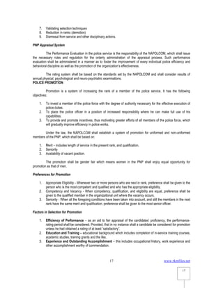 www.rkmfiles.net
17
17
7. Validating selection techniques
8. Reduction in ranks (demotion)
9. Dismissal from service and other disciplinary actions.
PNP Appraisal System
The Performance Evaluation in the police service is the responsibility of the NAPOLCOM, which shall issue
the necessary rules and regulation for the orderly administration of the appraisal process. Such performance
evaluation shall be administered in a manner as to foster the improvement of every individual police efficiency and
behavioral discipline as well as the promotion of the organization’s effectiveness.
The rating system shall be based on the standards set by the NAPOLCOM and shall consider results of
annual physical, psychological and neuro-psychiatric examinations.
POLICE PROMOTION
Promotion is a system of increasing the rank of a member of the police service. It has the following
objectives:
1. To invest a member of the police force with the degree of authority necessary for the effective execution of
police duties.
2. To place the police officer in a position of increased responsibility where he can make full use of his
capabilities.
3. To provide and promote incentives, thus motivating greater efforts of all members of the police force, which
will gradually improve efficiency in police works.
Under the law, the NAPOLCOM shall establish a system of promotion for uniformed and non-uniformed
members of the PNP, which shall be based on:
1. Merit – includes length of service in the present rank, and qualification.
2. Seniority
3. Availability of vacant position.
The promotion shall be gender fair which means women in the PNP shall enjoy equal opportunity for
promotion as that of men.
Preferences for Promotion
1. Appropriate Eligibility - Whenever two or more persons who are next in rank, preference shall be given to the
person who is the most competent and qualified and who has the appropriate eligibility.
2. Competency and Vacancy - When competency, qualification, and eligibility are equal, preference shall be
given to the qualified member in the organizational unit where the vacancy occurs.
3. Seniority - When all the foregoing conditions have been taken into account, and still the members in the next
rank have the same merit and qualification, preference shall be given to the most senior officer.
Factors in Selection for Promotion
1. Efficiency of Performance – as an aid to fair appraisal of the candidates’ proficiency, the performance-
rating period shall be considered. Provided, that in no instance shall a candidate be considered for promotion
unless he had obtained a rating of at least “satisfactory”.
2. Education and Training – educational background which includes completion of in-service training courses,
academic studies, training grants and the like.
3. Experience and Outstanding Accomplishment – this includes occupational history, work experience and
other accomplishment worthy of commendation.
 