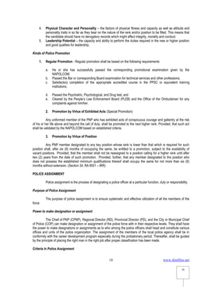 www.rkmfiles.net
18
18
4. Physical Character and Personality – the factors of physical fitness and capacity as well as attitude and
personality traits in so far as they bear on the nature of the rank and/or position to be filled. This means that
the candidate should have no derogatory records which might affect integrity, morality and conduct.
5. Leadership Potential – the capacity and ability to perform the duties required in the new or higher position
and good qualities for leadership.
Kinds of Police Promotion
1. Regular Promotion - Regular promotion shall be based on the following requirements:
a. He or she has successfully passed the corresponding promotional examination given by the
NAPOLCOM;
b. Passed the Bar or corresponding Board examination for technical services and other professions;
c. Satisfactory completion of the appropriate accredited course in the PPSC or equivalent training
institutions;
d. Passed the Psychiatric, Psychological, and Drug test; and
e. Cleared by the People’s Law Enforcement Board (PLEB) and the Office of the Ombudsman for any
complaints against him/her.
2. Promotion by Virtue of Exhibited Acts (Special Promotion)
Any uniformed member of the PNP who has exhibited acts of conspicuous courage and gallantry at the risk
of his or her life above and beyond the call of duty, shall be promoted to the next higher rank. Provided, that such act
shall be validated by the NAPOLCOM based on established criteria.
3. Promotion by Virtue of Position
Any PNP member designated to any key position whose rank is lower than that which is required for such
position shall, after six (6) months of occupying the same, be entitled to a promotion, subject to the availability of
vacant positions. Provided, that the member shall not be reassigned to a position calling for a higher rank until after
two (2) years from the date of such promotion. Provided, further, that any member designated to the position who
does not possess the established minimum qualifications thereof shall occupy the same for not more than six (6)
months without extension. (Section 34, RA 8551 – IRR)
POLICE ASSIGNMENT
Police assignment is the process of designating a police officer at a particular function, duty or responsibility.
Purpose of Police Assignment
The purpose of police assignment is to ensure systematic and effective utilization of all the members of the
force.
Power to make designation or assignment
The Chief of PNP (CPNP), Regional Director (RD), Provincial Director (PD), and the City or Municipal Chief
of Police (COP) can make designation or assignment of the police force with in their respective levels. They shall have
the power to make designations or assignments as to who among the police officers shall head and constitute various
offices and units of the police organization. The assignment of the members of the local police agency shall be in
conformity with the career development program especially during the probationary period. Thereafter, shall be guided
by the principle of placing the right man in the right job after proper classification has been made.
Criteria in Police Assignment
 