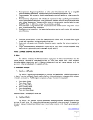 www.rkmfiles.net
19
19
1. Those possessing the general qualifications for police duties without technical skills may be assigned to
positions where any personnel can acquire proficiency within considerably short period of time.
2. Those possessing skills acquired by previous related experiences should be assigned to the corresponding
positions.
3. Those possessing highly technical skills with adequate experience and duly supported by authoritative basis
shall be given preferential assignment to the corresponding positions, which call for highly technical trained
police officers. (Misassignment of personnel falling under this criteria constitute a serious neglect of duty of
the C/PNP, RD, or the COP, in the exercise of his administrative function)
4. Those selected to undergo further studies in specialized courses shall be chosen solely on the basis of
ability, professional preparation and aptitude.
5. Qualifications of the police officers shall be examined annually to ascertain newly acquired skills, specialties,
and proficiencies.
6. Those with physical limitation incurred while in the performance of duties should be assigned where they can
be best used in accordance with the requirements of the force.
7. Assignments and reassignments of the police officers from one unit to another shall be the prerogative of the
authority.
8. To give well rounded training and experience to police recruits, tour of duties in various assignments during
the probationary period shall be in accordance with Republic Act 8551.
POLICE SALARIES, BENEFITS, AND PRIVILEGES
On Salary
The uniformed members of the PNP are considered employees of the National Government and draw their
salaries therefrom. They have the same salary grade that of a public school teacher. Police Officers assigned in
Metropolitan Manila, chartered cities, and first class municipalities may be paid with financial incentives by the local
government unit concerned subject to the availability of funds.
On Benefits and Privileges
1. Incentives and Awards
The NAPOLCOM shall promulgate standards on incentives and award system in the PNP administered by
the Board of Incentives and Awards. Awards may be in the forms of decorations, service medals and citation badges or
in monetary considerations. The following are examples of authorized Decorations/medals/citation:
 Police Medal of Valor
 Police Medal of Merit
 Wounded Police Medal
 Police Efficiency Medal
 Police Service Medal
 Police Unit Citation Badge
Posthumous Award – in case a police officer dies.
2. Health and Welfare
The NAPOLCOM is mandated to provide assistance in developing health and welfare programs for police
personnel. All heads of the PNP in their respective levels are responsible to initiate proper steps to create a good
atmosphere to a superior-subordinate relationship and improvement of personnel morale through appropriate welfare
programs.
 