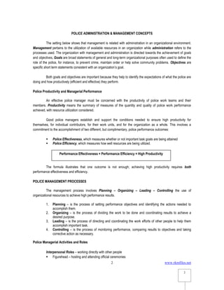 www.rkmfiles.net
2
2
POLICE ADMINISTRATION & MANAGEMENT CONCEPTS
The setting below shows that management is related with administration in an organizational environment.
Management pertains to the utilization of available resources in an organization while administration refers to the
processes used. The organization with management and administration is directed towards the achievement of goals
and objectives. Goals are broad statements of general and long-term organizational purposes often used to define the
role of the police, for instance, to prevent crime, maintain order or help solve community problems. Objectives are
specific short term statements consistent with an organization’s goal.
Both goals and objectives are important because they help to identify the expectations of what the police are
doing and how productively (efficient and effective) they perform.
Police Productivity and Managerial Performance
An effective police manager must be concerned with the productivity of police work teams and their
members. Productivity means the summary of measures of the quantity and quality of police work performance
achieved, with resource utilization considered.
Good police managers establish and support the conditions needed to ensure high productivity for
themselves, for individual contributors, for their work units, and for the organization as a whole. This involves a
commitment to the accomplishment of two different, but complimentary, police performance outcomes:
 Police Effectiveness, which measures whether or not important task goals are being attained
 Police Efficiency, which measures how well resources are being utilized.
The formula illustrates that one outcome is not enough; achieving high productivity requires both
performance effectiveness and efficiency.
POLICE MANAGEMENT PROCESSES
The management process involves Planning – Organizing – Leading – Controlling the use of
organizational resources to achieve high performance results.
1. Planning – is the process of setting performance objectives and identifying the actions needed to
accomplish them.
2. Organizing – is the process of dividing the work to be done and coordinating results to achieve a
desired purpose.
3. Leading – is the process of directing and coordinating the work efforts of other people to help them
accomplish important task.
4. Controlling – is the process of monitoring performance, comparing results to objectives and taking
corrective action as necessary.
Police Managerial Activities and Roles
Interpersonal Roles – working directly with other people
 Figurehead – hosting and attending official ceremonies
Performance Effectiveness + Performance Efficiency = High Productivity
 