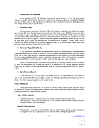 www.rkmfiles.net
20
20
3. Longevity Pay and Allowances
Under Republic Act 6975, PNP personnel are entitled to a longevity pay of 10% of their basic monthly
salaries for every five years of service. However, the totality of such longevity pay does not exceed 50% of the basic
pay. They shall also enjoy the following allowances: Subsistence allowance, Quarter’s allowance, Clothing allowance,
Cost of living allowance, Hazard pay and others
4. Retirement Benefit
Monthly retirement pay shall be fifty percent (50%) of the base pay and longevity pay of the retired grade in
case of twenty (20) years of active service, increasing by two and one-half percent (2.5%) for every year of active
service rendered beyond twenty (20) yeas to a maximum of ninety percent (90%) for thirty-six (36) years of service and
over: Provided, that the uniformed member shall have the option to receive in advance and in lump sum his or her
retirement pay for the first five (5) years. Provided, further, that payment of the retirement benefits in lump sum shall
be made within six (6) months from effectivity date of retirement and/or completion. Provided, finally, that the
retirement pay of PNP members shall be subject to adjustments based on the prevailing scale of base pay of police
personnel in the active service. (Section 36, RA 8551 – IRR)
5. Permanent Physical Disability Pay
A PNP member who is permanently and totally disabled as a result of injuries suffered or sickness contracted
in the performance of duty as certified by the NAPOLCOM, upon finding and certification by the appropriate medical
officer, that the extent of the disability or sickness renders such member unfit or unable to further perform the duties of
his or her position, shall be entitled to a gratuity equivalent to one year salary and to a lifetime pension equivalent to
eighty percent (80%) of his or her last salary, in addition to other benefits as provided under existing laws.
Should such member who has been retired under permanent total disability under this Section die within five
(5) years from his retirement, his surviving legal spouse or, if there be none, the surviving dependent legitimate
children shall be entitled to the pension for the remainder of the five (5) year guaranteed period. (Section 37, RA 8551
– IRR)
6. Early Retirement Benefit
A PNP member of his or her own request and with the approval of the NAPOLCOM, retire from the service
shall be paid separation benefits corresponding to a position two ranks higher than his present rank provided that the
officer or non-officer has accumulated at least 20 years of service.
POLICE INSPECTION
The purpose of police inspection is to ascertain the standard policies and procedures, review and analyze
the performance, activities and facilities affecting operations and to look into the morale, needs and general efficiency
of the police organization in maintaining law and order.
Types of Police Inspection
1. Authoritative Inspection – those conducted by the head of subordinate units in a regular basis.
2. Staff Inspection – those conducted by the staff for and in behalf of the Chief PNP or superior officers in
command of various units or departments.
Nature of Police Inspection
1. Internal Affairs – inspection on internal affairs embraces administration, training, operation, intelligence,
investigation, morale and discipline as well as the financial condition of the police organization.
 