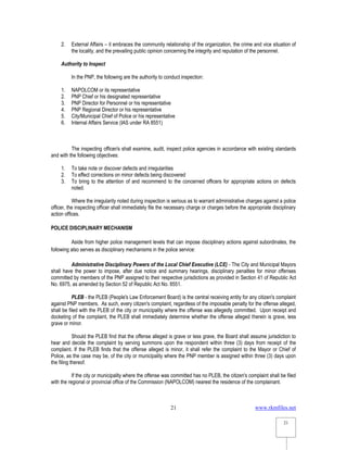 www.rkmfiles.net
21
21
2. External Affairs – it embraces the community relationship of the organization, the crime and vice situation of
the locality, and the prevailing public opinion concerning the integrity and reputation of the personnel.
Authority to Inspect
In the PNP, the following are the authority to conduct inspection:
1. NAPOLCOM or its representative
2. PNP Chief or his designated representative
3. PNP Director for Personnel or his representative
4. PNP Regional Director or his representative
5. City/Municipal Chief of Police or his representative
6. Internal Affairs Service (IAS under RA 8551)
The inspecting officer/s shall examine, audit, inspect police agencies in accordance with existing standards
and with the following objectives:
1. To take note or discover defects and irregularities
2. To effect corrections on minor defects being discovered
3. To bring to the attention of and recommend to the concerned officers for appropriate actions on defects
noted.
Where the irregularity noted during inspection is serious as to warrant administrative charges against a police
officer, the inspecting officer shall immediately file the necessary charge or charges before the appropriate disciplinary
action offices.
POLICE DISCIPLINARY MECHANISM
Aside from higher police management levels that can impose disciplinary actions against subordinates, the
following also serves as disciplinary mechanisms in the police service:
Administrative Disciplinary Powers of the Local Chief Executive (LCE) - The City and Municipal Mayors
shall have the power to impose, after due notice and summary hearings, disciplinary penalties for minor offenses
committed by members of the PNP assigned to their respective jurisdictions as provided in Section 41 of Republic Act
No. 6975, as amended by Section 52 of Republic Act No. 8551.
PLEB - the PLEB (People's Law Enforcement Board) is the central receiving entity for any citizen's complaint
against PNP members. As such, every citizen's complaint, regardless of the imposable penalty for the offense alleged,
shall be filed with the PLEB of the city or municipality where the offense was allegedly committed. Upon receipt and
docketing of the complaint, the PLEB shall immediately determine whether the offense alleged therein is grave, less
grave or minor.
Should the PLEB find that the offense alleged is grave or less grave, the Board shall assume jurisdiction to
hear and decide the complaint by serving summons upon the respondent within three (3) days from receipt of the
complaint. If the PLEB finds that the offense alleged is minor, it shall refer the complaint to the Mayor or Chief of
Police, as the case may be, of the city or municipality where the PNP member is assigned within three (3) days upon
the filing thereof.
If the city or municipality where the offense was committed has no PLEB, the citizen's complaint shall be filed
with the regional or provincial office of the Commission (NAPOLCOM) nearest the residence of the complainant.
 