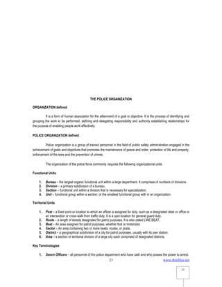 www.rkmfiles.net
23
23
THE POLICE ORGANIZATION
ORGANIZATION defined
It is a form of human association for the attainment of a goal or objective. It is the process of identifying and
grouping the work to be performed, defining and delegating responsibility and authority establishing relationships for
the purpose of enabling people work effectively.
POLICE ORGANIZATION defined
Police organization is a group of trained personnel in the field of public safety administration engaged in the
achievement of goals and objectives that promotes the maintenance of peace and order, protection of life and property,
enforcement of the laws and the prevention of crimes.
The organization of the police force commonly requires the following organizational units:
Functional Units
1. Bureau – the largest organic functional unit within a large department. It comprises of numbers of divisions.
2. Division – a primary subdivision of a bureau.
3. Section – functional unit within a division that is necessary for specialization.
4. Unit – functional group within a section; or the smallest functional group with in an organization.
Territorial Units
1. Post – a fixed point or location to which an officer is assigned for duty, such as a designated desk or office or
an intersection or cross walk from traffic duty. It is a spot location for general guard duty.
2. Route – a length of streets designated for patrol purposes. It is also called LINE BEAT.
3. Beat – An area assigned for patrol purposes, whether foot or motorized.
4. Sector – An area containing two or more beats, routes, or posts.
5. District – a geographical subdivision of a city for patrol purposes, usually with its own station.
6. Area – a section or territorial division of a large city each comprised of designated districts.
Key Terminologies
1. Sworn Officers – all personnel of the police department who have oath and who posses the power to arrest.
 