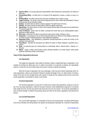 www.rkmfiles.net
24
24
2. Superior Officer - one having supervisory responsibilities, either temporarily or permanently, over officers of
lower rank.
3. Commanding Officer - an officer who is in command of the department, a bureau, a division, an area, or a
district.
4. Ranking Officer - the officer who has the more senior rank/higher rank in a team or group.
5. Length of Service - the period of time that has elapsed since the oath of office was administered. Previous
active services may be included or added.
6. On Duty - the period when an officer is actively engaged in the performance of his duty.
7. Off Duty - the nature of which the police officer is free from specific routine duty.
8. Special Duty - the police service, its nature, which requires that the officer be excused from the performance
of his active regular duty.
9. Leave of Absence - period, which an officer is excused from active duty by any valid/acceptable reason,
approved by higher authority.
10. Sick Leave - period which an officer is excused from active duty by reason of illness or injury.
11. Suspension - a consequence of an act which temporarily deprives an officer from the privilege of performing
his duties as result of violating directives or other department regulations.
12. Department Rules - rules established by department directors/supervisors to control the conduct of the
members of the police force.
13. Duty Manual - describes the procedures and defines the duties of officers assigned to specified post or
position.
14. Order - an instruction given by a ranking officer to a subordinate, either a. General Order, b. Special, or c.
Personal
15. Report - usually a written communication unless otherwise specifies to be verbal reports; verbal reports
should be confirmed by written communication.
Types of Police Organizational Structures
Line Organization
The straight line organization, often called the individual, military or departmental type of organization, is the
simplest and perhaps the oldest type; but it is seldom encountered in its channels of authority and responsibility
extends in a direct line from top to bottom within the structures, authority is definite and absolute.
While the line type of organization has many advantages, it also has some inherent weaknesses which, for
many organizations, make its use impractical. Perhaps its greatest advantage is that, it is utterly simple. It involves a
division of the work into units of eighth person with a person in charge who has complete control and who can be hold
directly responsible or accountable for results, or lack of them.
Functional Organization
The functional organization in its pure form is rarely found in present day organizations, except at or near the
top of the very large organizations. Unlike the line type of structure, those establishments organized on a functional
basis violate the prime rule that men perform best when they have but one superior. The functional responsibility of
each “functional manager” is limited to the particular activity over which he has control, regardless of who performs the
function.
Line and Staff Organization
The Line and Staff organization is a combination of the line and functional types. It combines staff specialist
such as the criminalists, the training officers, the research and development specialists, etc. Channels of responsibility
 