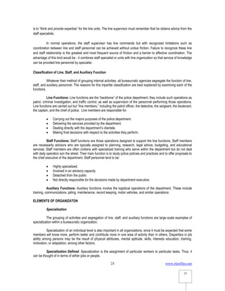 www.rkmfiles.net
25
25
is to “think and provide expertise” for the line units. The line supervisor must remember that he obtains advice from the
staff specialists.
In normal operations, the staff supervisor has line commands but with recognized limitations such as
coordination between line and staff personnel can be achieved without undue friction. Failure to recognize these line
and staff relationship is the greatest and most frequent source of friction and a barrier to effective coordination. The
advantage of this kind would be - it combines staff specialist or units with line organization so that service of knowledge
can be provided line personnel by specialist.
Classification of Line, Staff, and Auxiliary Function
Whatever their method of grouping internal activities, all bureaucratic agencies segregate the function of line,
staff, and auxiliary personnel. The reasons for this tripartite classification are best explained by examining each of the
functions.
Line Functions: Line functions are the “backbone” of the police department; they include such operations as
patrol, criminal investigation, and traffic control, as well as supervision of the personnel performing those operations.
Line functions are carried out but “line members,” including the patrol officer, the detective, the sergeant, the lieutenant,
the captain, and the chief of police. Line members are responsible for:
 Carrying out the majors purposes of the police department.
 Delivering the services provided by the department.
 Dealing directly with the department’s clientele.
 Making final decisions with respect to the activities they perform.
Staff Functions: Staff functions are those operations designed to support the line functions, Staff members
are necessarily advisors who are typically assigned to planning, research, legal advice, budgeting, and educational
services. Staff members are often civilians with specialized training who serve within the department but do not deal
with daily operation son the street. Their main function is to study police policies and practices and to offer proposals to
the chief executive of the department. Staff personnel tend to be:
 Highly specialized.
 Involved in an advisory capacity
 Detached from the public
 Not directly responsible for the decisions made by department executive.
Auxiliary Functions: Auxiliary functions involve the logistical operations of the department. These include
training, communications, jailing, maintenance, record keeping, motor vehicles, and similar operations.
ELEMENTS OF ORGANIZATON
Specialization
The grouping of activities and segregation of line, staff, and auxiliary functions are large-scale examples of
specialization within a bureaucratic organization.
Specialization of an individual level is also important in all organizations, since it must be expected that some
members will know more, perform better and contribute more in one area of activity than in others, Disparities in job
ability among persons may be the result of physical attributes, mental aptitude, skills, interests education, training,
motivation, or adaptation, among other factors.
Specialization Defined: Specialization is the assignment of particular workers to particular tasks. Thus, it
can be thought of in terms of either jobs or people.
 