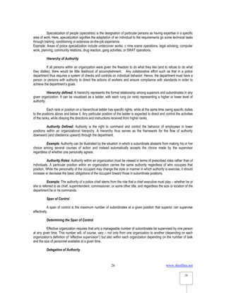 www.rkmfiles.net
26
26
Specialization of people (specialists) is the designation of particular persons as having expertise in a specific
area of work. Here, specialization signifies the adaptation of an individual to the requirements go some technical tasks
through training, conditioning or extensive on-the-job experience.
Example: Areas of police specialization include undercover works, c rime scene operations, legal advising, computer
work, planning, community relations, drug reaction, gang activities, or SWAT operations.
Hierarchy of Authority
If all persons within an organization were given the freedom to do what they like (and to refuse to do what
they dislike), there would be little likelihood of accomplishment. Any collaborative effort such as that in a police
department thus requires a system of checks and controls on individual behavior. Hence, the department must have a
person or persons with authority to direct the actions of workers and ensure compliance with standards in order to
achieve the department’s goals.
Hierarchy defined: A hierarchy represents the formal relationship among superiors and subordinates in any
given organization. It can be visualized as a ladder, with each rung (or rank) representing a higher or lower level of
authority.
Each rank or position on a hierarchical ladder has specific rights, while at the same time owing specific duties
to the positions above and below it. Any particular position of the ladder is expected to direct and control the activities
of the ranks, while obeying the directions and instructions received from higher ranks.
Authority Defined: Authority is the right to command and control the behavior of employees in lower
positions within an organizational hierarchy. A hierarchy thus serves as the framework for the flow of authority
downward (and obedience upward) through the department.
Example: Authority can be illustrated by the situation in which a subordinate abstains from making his or her
choice among several courses of action and instead automatically accepts the choice made by the supervisor
regardless of whether one personally agrees.
Authority Roles: Authority within an organization must be viewed in terms of prescribed roles rather than of
individuals. A particular position within an organization carries the same authority regardless of who occupies that
position. While the personality of the occupant may change the style or manner in which authority is exercise, it should
increase or decrease the basic obligations of the occupant toward those in subordinate positions.
Example: The authority of a police chief stems from the role that a chief executive must play – whether he or
she is referred to as chief, superintendent, commissioner, or some other title, and regardless the size or location of the
department he or he commands.
Span of Control
A span of control is the maximum number of subordinates at a given position that superior can supervise
effectively.
Determining the Span of Control
Effective organization requires that only a manageable number of subordinates be supervised by one person
at any given time. This number will, of course, vary – not only from one organization to another (depending on each
organization’s definition of “effective supervision”) but also within each organization depending on the number of task
and the size of personnel available at a given time.
Delegation of Authority
 