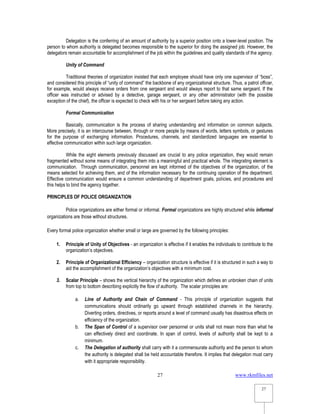 www.rkmfiles.net
27
27
Delegation is the conferring of an amount of authority by a superior position onto a lower-level position. The
person to whom authority is delegated becomes responsible to the superior for doing the assigned job. However, the
delegators remain accountable for accomplishment of the job within the guidelines and quality standards of the agency.
Unity of Command
Traditional theories of organization insisted that each employee should have only one supervisor of “boss”,
and considered this principle of “unity of command” the backbone of any organizational structure. Thus, a patrol officer,
for example, would always receive orders from one sergeant and would always report to that same sergeant. If the
officer was instructed or advised by a detective, garage sergeant, or any other administrator (with the possible
exception of the chief), the officer is expected to check with his or her sergeant before taking any action.
Formal Communication
Basically, communication is the process of sharing understanding and information on common subjects.
More precisely, it is an intercourse between, through or more people by means of words, letters symbols, or gestures
for the purpose of exchanging information. Procedures, channels, and standardized languages are essential to
effective communication within such large organization.
While the eight elements previously discussed are crucial to any police organization, they would remain
fragmented without some means of integrating them into a meaningful and practical whole. The integrating element is
communication. Through communication, personnel are kept informed of the objectives of the organization, of the
means selected for achieving them, and of the information necessary for the continuing operation of the department.
Effective communication would ensure a common understanding of department goals, policies, and procedures and
this helps to bind the agency together.
PRINCIPLES OF POLICE ORGANIZATION
Police organizations are either formal or informal. Formal organizations are highly structured while informal
organizations are those without structures.
Every formal police organization whether small or large are governed by the following principles:
1. Principle of Unity of Objectives - an organization is effective if it enables the individuals to contribute to the
organization’s objectives.
2. Principle of Organizational Efficiency – organization structure is effective if it is structured in such a way to
aid the accomplishment of the organization’s objectives with a minimum cost.
3. Scalar Principle – shows the vertical hierarchy of the organization which defines an unbroken chain of units
from top to bottom describing explicitly the flow of authority. The scalar principles are:
a. Line of Authority and Chain of Command - This principle of organization suggests that
communications should ordinarily go upward through established channels in the hierarchy.
Diverting orders, directives, or reports around a level of command usually has disastrous effects on
efficiency of the organization.
b. The Span of Control of a supervisor over personnel or units shall not mean more than what he
can effectively direct and coordinate. In span of control, levels of authority shall be kept to a
minimum.
c. The Delegation of authority shall carry with it a commensurate authority and the person to whom
the authority is delegated shall be held accountable therefore. It implies that delegation must carry
with it appropriate responsibility.
 