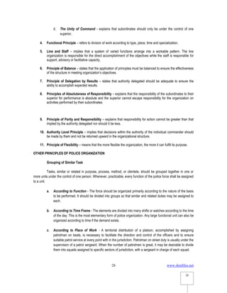 www.rkmfiles.net
28
28
d. The Unity of Command - explains that subordinates should only be under the control of one
superior.
4. Functional Principle – refers to division of work according to type, place, time and specialization.
5. Line and Staff – implies that a system of varied functions arrange into a workable pattern. The line
organization is responsible for the direct accomplishment of the objectives while the staff is responsible for
support, advisory or facilitative capacity.
6. Principle of Balance – states that the application of principles must be balanced to ensure the effectiveness
of the structure in meeting organization’s objectives.
7. Principle of Delegation by Results – states that authority delegated should be adequate to ensure the
ability to accomplish expected results.
8. Principles of Absoluteness of Responsibility – explains that the responsibility of the subordinates to their
superior for performance is absolute and the superior cannot escape responsibility for the organization on
activities performed by their subordinates.
9. Principle of Parity and Responsibility – explains that responsibility for action cannot be greater than that
implied by the authority delegated nor should it be less.
10. Authority Level Principle – implies that decisions within the authority of the individual commander should
be made by them and not be returned upward in the organizational structure.
11. Principle of Flexibility – means that the more flexible the organization, the more it can fulfill its purpose.
OTHER PRINCIPLES OF POLICE ORGANIZATION
Grouping of Similar Task
Tasks, similar or related in purpose, process, method, or clientele, should be grouped together in one or
more units under the control of one person. Whenever, practicable, every function of the police force shall be assigned
to a unit.
a. According to Function - The force should be organized primarily according to the nature of the basis
to be performed. It should be divided into groups so that similar and related duties may be assigned to
each.
b. According to Time Frame - The elements are divided into many shifts or watches according to the time
of the day. This is the most elementary form of police organization. Any large functional unit can also be
organized according to time if the demand exists.
c. According to Place of Work - A territorial distribution of a platoon, accomplished by assigning
patrolman on beats, is necessary to facilitate the direction and control of the officers and to ensure
suitable patrol service at every point with in the jurisdiction. Patrolman on street duty is usually under the
supervision of a patrol sergeant. When the number of patrolmen is great, it may be desirable to divide
them into squads assigned to specific sectors of jurisdiction, with a sergeant in charge of each squad.
 