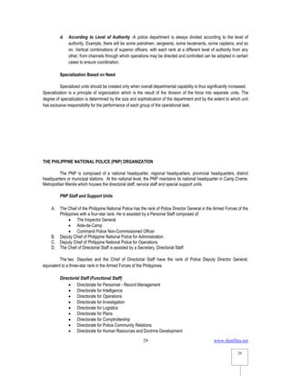 www.rkmfiles.net
29
29
d. According to Level of Authority -A police department is always divided according to the level of
authority. Example, there will be some patrolmen, sergeants, some lieutenants, some captains, and so
on. Vertical combinations of superior officers, with each rank at a different level of authority from any
other, from channels through which operations may be directed and controlled can be adopted in certain
cases to ensure coordination.
Specialization Based on Need
Specialized units should be created only when overall departmental capability is thus significantly increased.
Specialization is a principle of organization which is the result of the division of the force into separate units. The
degree of specialization is determined by the size and sophistication of the department and by the extent to which unit
has exclusive responsibility for the performance of each group of the operational task.
THE PHILIPPINE NATIONAL POLICE (PNP) ORGANIZATION
The PNP is composed of a national headquarter, regional headquarters, provincial headquarters, district
headquarters or municipal stations. At the national level, the PNP maintains its national headquarter in Camp Crame,
Metropolitan Manila which houses the directorial staff, service staff and special support units.
PNP Staff and Support Units
A. The Chief of the Philippine National Police has the rank of Police Director General in the Armed Forces of the
Philippines with a four-star rank. He is assisted by a Personal Staff composed of:
 The Inspector General
 Aide-de-Camp
 Command Police Non-Commissioned Officer
B. Deputy Chief of Philippine National Police for Administration.
C. Deputy Chief of Philippine National Police for Operations
D. The Chief of Directorial Staff is assisted by a Secretary, Directorial Staff.
The two Deputies and the Chief of Directorial Staff have the rank of Police Deputy Director General,
equivalent to a three-star rank in the Armed Forces of the Philippines.
Directorial Staff (Functional Staff)
 Directorate for Personnel - Record Management
 Directorate for Intelligence
 Directorate for Operations
 Directorate for Investigation
 Directorate for Logistics
 Directorate for Plans
 Directorate for Comptrollership
 Directorate for Police Community Relations
 Directorate for Human Resources and Doctrine Development
 