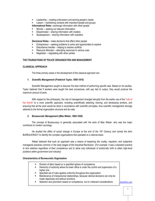 www.rkmfiles.net
3
3
 Leadership – creating enthusiasm and serving people’s needs
 Liaison – maintaining contacts with important people and groups
Informational Roles –exchange information with other people
 Monitor – seeking out relevant information
 Disseminator – sharing information with insiders
 Spokesperson – sharing information with outsiders
Decisional Roles – make decisions that affect other people
 Entrepreneur – seeking problems to solve and opportunities to explore
 Disturbance handler – helping to resolve conflicts
 Resource Allocator – allocating resources to various uses
 Negotiator – negotiating with other parties
THE FOUNDATIONS OF POLICE ORGANIZATION AND MANAGEMENT
CLASSICAL APPROACH
The three primary areas in the development of the classical approach are:
1. Scientific Management (Frederick Taylor, 1856-1915)
Scientific Management sought to discover the best method of performing specific task. Based on his studies,
Taylor believed that if workers were taught the best procedures, with pay tied to output, they would produce the
maximum amount of work.
With respect to this philosophy, the role of management changed abruptly from the earlier use of the “rule of
the thumb” to a more scientific approach, including scientifically selecting, training, and developing workers, and
ensuring that all the work would be done in accordance with scientific principles, thus scientific management strongly
adhered to the formal organization structure and its rules.
2. Bureaucratic Management ((Max Weber, 1864-1920)
The concept of Bureaucracy is generally associated with the work of Max Weber, who was the major
contributor to modern sociology.
He studied the effect of social change in Europe at the end of the 19th Century and coined the term
BUREAUCRACY to identify the complex organizations that operated on a rational basis.
Weber believed that such an approach was a means of lessening the cruelty, nepotism, and subjective
managerial practices common in the early stages of the Industrial Revolution. (For example, it was a standard practice
to hire relatives regardless of their competence and to allow only individuals of aristocratic birth to attain high-level
positions within government and industry)
Characteristics of Bureaucratic Organization
 Division of labor based on a specified sphere of competence
 Hierarchy of authority where its lower office is under the control and supervision of a
higher one.
 Specified set of rules applied uniformly throughout the organization
 Maintenance of interpersonal relationships, because rational decisions can only be
made objectively and without emotions
 Selection and promotion based on competence, not on irrelevant considerations
 