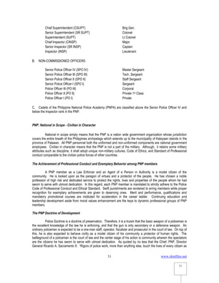 www.rkmfiles.net
31
31
Chief Superintendent (CSUPT) Brig.Gen.
Senior Superintendent (SR SUPT) Colonel
Superintendent (SUPT) Lt Colonel
Chief Inspector (CINSP) Major
Senior Inspector (SR INSP) Captain
Inspector (INSP) Lieutenant
B. NON-COMMISSIONED OFFICERS:
Senior Police Officer IV (SPO IV) Master Sergeant
Senior Police Officer III (SPO III) Tech. Sergeant
Senior Police Officer II (SPO II) Staff Sergeant
Senior Police Officer I (SPO I) Sergeant
Police Officer III (PO III) Corporal
Police Officer II (PO II) Private 1st Class
Police Officer I (PO I) Private
C. Cadets of the Philippine National Police Academy (PNPA) are classified above the Senior Police Officer IV and
below the Inspector rank in the PNP.
PNP: National in Scope - Civilian in Character
National in scope simply means that the PNP is a nation wide government organization whose jurisdiction
covers the entire breath of the Philippines archipelago which extends up to the municipality of Kalayaan islands in the
province of Palawan. All PNP personnel both the uniformed and non-uniformed components are national government
employees. Civilian in character means that the PNP is not a part of the military. Although,. it retains some military
attributes such as discipline, it shall adopt unique non-military cultures, Code of Ethics, and Standard of Professional
conduct comparable to the civilian police forces of other countries.
The Achievement of Professional Conduct and Exemplary Behavior among PNP members
A PNP member as a Law Enforcer and an Agent of a Person in Authority is a model citizen of the
community. He is looked upon as the paragon of virtues and a protector of the people. He has chosen a noble
profession of high risk and dedicated service to protect the rights, lives and properties of the people whom he had
sworn to serve with utmost dedication. In this regard, each PNP member is mandated to strictly adhere to the Police
Code of Professional Conduct and Ethical Standard. Swift punishments are rendered to erring members while proper
recognition for exemplary achievements are given to deserving ones. Merit and performance, qualifications and
mandatory promotional courses are instituted for acceleration in the career ladder. Continuing education and
leadership development aside from moral values enhancement are the keys to dynamic professional groups of PNP
members.
The PNP Doctrine of Development
Police Doctrine is a doctrine of preservation. Therefore, it is a truism that the basic weapon of a policeman is
the excellent knowledge of the law he is enforcing, and that the gun is only secondary or a defensive weapon. An
ordinary policeman is expected to be a one-man staff, operator, fiscalizer and prosecutor in the court of law. On top of
this, he is also expected to behave civilly as a model citizen of his community a protector of human rights. The
battleground of a policeman is the court of law and the center stage of his action is community wherein the spectators
are the citizens he has sworn to serve with utmost dedication. As quoted by no less that the Chief, PNP, Director
General Ricardo A. Sacramento II: “Rigors of police work, more than anything else, touch the lives of every citizen as
 