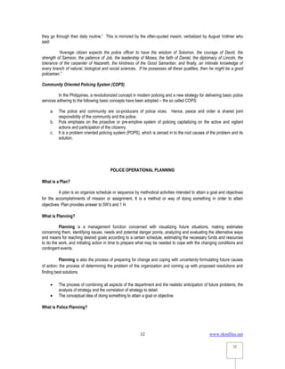 www.rkmfiles.net
32
32
they go through their daily routine.” This is mirrored by the often-quoted maxim, verbalized by August Vollmer who
said:
“Average citizen expects the police officer to have the wisdom of Solomon, the courage of David, the
strength of Samson, the patience of Job, the leadership of Moses, the faith of Daniel, the diplomacy of Lincoln, the
tolerance of the carpenter of Nazareth, the kindness of the Good Samaritan, and finally, an intimate knowledge of
every branch of natural, biological and social sciences. If he possesses all these qualities, then he might be a good
policeman.”
Community Oriented Policing System (COPS)
In the Philippines, a revolutionized concept in modern policing and a new strategy for delivering basic police
services adhering to the following basic concepts have been adopted – the so called COPS:
a. The police and community are co-producers of police vices. Hence, peace and order is shared joint
responsibility of the community and the police.
b. Puts emphasis on the proactive or pre-emptive system of policing capitalizing on the active and vigilant
actions and participation of the citizenry.
c. It is a problem oriented policing system (POPS), which is zeroed in to the root causes of the problem and its
solution.
POLICE OPERATIONAL PLANNING
What is a Plan?
A plan is an organize schedule or sequence by methodical activities intended to attain a goal and objectives
for the accomplishments of mission or assignment. It is a method or way of doing something in order to attain
objectives. Plan provides answer to 5W’s and 1 H.
What is Planning?
Planning is a management function concerned with visualizing future situations, making estimates
concerning them, identifying issues, needs and potential danger points, analyzing and evaluating the alternative ways
and means for reaching desired goals according to a certain schedule, estimating the necessary funds and resources
to do the work, and initiating action in time to prepare what may be needed to cope with the changing conditions and
contingent events.
Planning is also the process of preparing for change and coping with uncertainty formulating future causes
of action; the process of determining the problem of the organization and coming up with proposed resolutions and
finding best solutions.
 The process of combining all aspects of the department and the realistic anticipation of future problems, the
analysis of strategy and the correlation of strategy to detail.
 The conceptual idea of doing something to attain a goal or objective.
What is Police Planning?
 