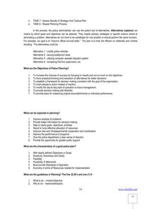 www.rkmfiles.net
34
34
 TASK 7 - Assess Results of Strategic And Tactical Plan
 TASK 8 - Repeat Planning Process
In the process, the police administrator can use the potent tool of alternatives. Alternatives (options) are
means by which goals and objectives can be attained. They maybe policies, strategies or specific actions aimed at
eliminating a problem. Alternatives do not have to be substitutes for one another or should perform the same function.
For example, our goal is to “improve officer-survival skills.” The plan is to train the officers on militaristic and combat
shooting. The alternatives could be:
Alternative 1 - modify police vehicles
Alternative 2 - issuing bulletproof vests
Alternative 3 - utilizing computer assisted dispatch system
Alternative 4 - increasing first-line supervision, etc
What are the Objectives of Police Planning?
1. To increase the chances of success by focusing on results and not so much on the objectives.
2. To force analytical thinking and evaluation of alternatives for better decisions.
3. To establish a framework for decision making consistent with the goal of the organization.
4. To orient people to action instead of reaction.
5. To modify the day-to-day style of operation to future management.
6. To provide decision making with flexibility.
7. To provide basis for measuring original accomplishments or individual performance.
What can be expected in planning?
1. Improve analysis of problems
2. Provide better information for decision-making
3. Help to clarify goals, objectives, priorities
4. Result is more effective allocation of resources
5. Improve inter-and intradepartmental cooperation and coordination
6. Improve the performance of programs
7. Give the police department a clear sense of direction
8. Provide the opportunity for greater public support
What are the characteristics of a good police plan?
1. With clearly defined Objectives or Goals.
2. Simplicity, Directness and Clarity
3. Flexibility
4. Possibility of Attainment
5. Must provide Standards of Operation
6. Economy in terms of Resources needed for implementation
What are the guidelines in Planning? The five (5) W’s and one (1) H
1. What to do – mission/objective
2. Why to do – reason/philosophy
 