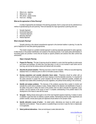 www.rkmfiles.net
35
35
3. When to do – date/time
4. Where to do – place
5. Who will do – people involve
6. How to do – strategy
What are the approaches in Police Planning?
A variety of approaches are employed in the planning processes. Each is unique and can be understood as a
method of operationalizing the word planning. There are basically five major approaches to planning which are:
1. Synoptic Approach
2. Incremental Approach
3. Transactive Approach
4. Advocacy Approach
5. Radical Approach
What is Synoptic Planning?
Synoptic planning or the rational comprehensive approach is the dominant tradition in planning. It is also the
point of departure for most other planning approaches.
This model is based on a problem-oriented approach to planning especially appropriate for police agencies.
It relies heavily on the problem identification and analysis of the planning process. It can assist police administrators in
formulating goals and priorities in terms that are focused on specific problems and solutions that often confront law
enforcement.
Steps in Synoptic Planning
1. Prepare for Planning - The task of planning should be detailed in a work chart that specifies (a) what events
and actions are necessary, (b) when they must take place, (c) who is to be involved in each action and for
how long, and (d) how the various actions will interlock with one another.
2. Describe the present situation - Planning must have a mean for evaluation. Without an accurate beginning
database there is no reference point on which to formulate success or failure.
3. Develop projections and consider alternative future states - Projections should be written with an
attempt to link the current situation with the future, keeping in mind the desirable outcomes. It is important for
the police executive to project the current situations into the future to determine possible, probable and
desirable future states while considering the social, legislative, and political trends existing in the community.
4. Identify and analyze problems - The discovery of the problems assumes that a system to monitor and
evaluate the current arena is already on place. Closely related to the detection and identification of issues is
the ability of the police to define the nature of the problem, that is to able to describe the magnitude, cause,
duration, and the expense of the issues at hand. A complete understanding of the problem leads to the
development of the means to deal with the issues.
5. Set goals - Making choices about goals is one of the most important aspects of planning. It makes no sense
to establish a goal that does not address a specific problem. Remembering that the police departments are
problem oriented, choices about goals and objectives should adhere to the synoptic model.
6. Identify alternative course of action – As stated earlier, alternatives are means by which goals and
objectives can be attained. These are options or possible things to be done in case the main or original plan
is not applicable.
7. Select preferred alternatives – there are techniques to select alternative like:
 