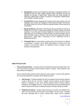 www.rkmfiles.net
39
39
a. Standing Plans provide the basic framework for responding to organizational problems. The
organizational vision and values, strategic statement, policies, procedures, and rules and
regulations are examples of standing plans. Standing plans also include guidelines for
responding to different types of incidents; for example, a civil disturbance, hostage situation,
crime in progress, and felony car stops.
b. Functional Plans include the framework for the operation of the major functional units in the
organization, such as patrol and investigations. It also includes the design of the structure,
how different functions and units are to relate and coordinate activities, and how resources are
to be allocated.
c. Operational-efficiency, effectiveness, and productivity plans are essentially the measures or
comparisons to be used to assess police activities and behavior (outputs) and results
(outcomes). If one of the goals of the police department is to reduce the crime rate, any
change that occurs can be compared to past crime rates in the same community or crime in
other communities, a state, or the nation. If the crime rates were reduced while holding or
reducing costs, it would reflect an improvement not only in effectiveness but also in
departmental productivity.
d. Time-specific Plans are concerned with a specific purpose and conclude when an objective
is accomplished or a problem is solved. Specific police programs or projects such as drug
crackdown, crime prevention program, and neighborhood clean-up campaign are good
examples of time-specific plans.
KINDS OF POLICE PLANS
1. Policy and Procedural Plans – to properly achieve the administrative planning responsibility within in the
unit, the Commander shall develop unit plans relating to policies or procedure, tactics, operations, extra-
office activities and management.
Further, standard-operating procedures shall be planned to guide members in routine and field operations
and in some special operations in accordance with the following procedures:
a. Field Procedure – Procedures intended to be used in all situations of all kinds shall be outlined as
a guide to officers and men in the field. Examples of these procedures are those related to
reporting, to dispatching, to raids, arrest, stopping suspicious persons, receiving complaints,
touring beats, and investigation of crimes. The use of physical force and clubs, restraining devices,
firearms, tear gas and the like shall, in dealing with groups or individuals, shall also be outlined.
b. Headquarters Procedures – Included in these procedures are the duties of the dispatcher, jailer,
matron, and other personnel concerned which may be reflected in the duty manual. Procedures
that involve coordinated action on activity of several offices, however, shall be established
 
