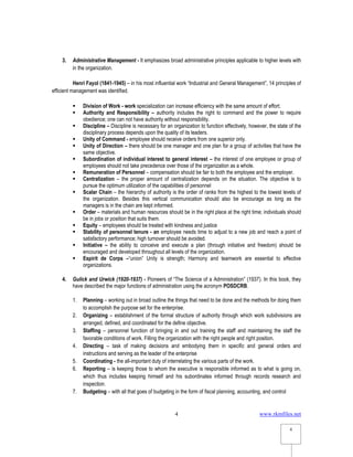 www.rkmfiles.net
4
4
3. Administrative Management - It emphasizes broad administrative principles applicable to higher levels with
in the organization.
Henri Fayol (1841-1945) – in his most influential work “Industrial and General Management”, 14 principles of
efficient management was identified.
 Division of Work - work specialization can increase efficiency with the same amount of effort.
 Authority and Responsibility – authority includes the right to command and the power to require
obedience; one can not have authority without responsibility.
 Discipline – Discipline is necessary for an organization to function effectively, however, the state of the
disciplinary process depends upon the quality of its leaders.
 Unity of Command - employee should receive orders from one superior only.
 Unity of Direction – there should be one manager and one plan for a group of activities that have the
same objective.
 Subordination of individual interest to general interest – the interest of one employee or group of
employees should not take precedence over those of the organization as a whole.
 Remuneration of Personnel – compensation should be fair to both the employee and the employer.
 Centralization – the proper amount of centralization depends on the situation. The objective is to
pursue the optimum utilization of the capabilities of personnel
 Scalar Chain – the hierarchy of authority is the order of ranks from the highest to the lowest levels of
the organization. Besides this vertical communication should also be encourage as long as the
managers is in the chain are kept informed.
 Order – materials and human resources should be in the right place at the right time; individuals should
be in jobs or position that suits them.
 Equity – employees should be treated with kindness and justice
 Stability of personnel tenure - an employee needs time to adjust to a new job and reach a point of
satisfactory performance; high turnover should be avoided.
 Initiative – the ability to conceive and execute a plan (through initiative and freedom) should be
encouraged and developed throughout all levels of the organization.
 Espirit de Corps –“union” Unity is strength; Harmony and teamwork are essential to effective
organizations.
4. Gulick and Urwick (1920-1937) - Pioneers of “The Science of a Administration” (1937). In this book, they
have described the major functions of administration using the acronym POSDCRB.
1. Planning – working out in broad outline the things that need to be done and the methods for doing them
to accomplish the purpose set for the enterprise.
2. Organizing – establishment of the formal structure of authority through which work subdivisions are
arranged, defined, and coordinated for the define objective.
3. Staffing – personnel function of bringing in and out training the staff and maintaining the staff the
favorable conditions of work. Filling the organization with the right people and right position.
4. Directing – task of making decisions and embodying them in specific and general orders and
instructions and serving as the leader of the enterprise
5. Coordinating - the all-important duty of interrelating the various parts of the work.
6. Reporting – is keeping those to whom the executive is responsible informed as to what is going on,
which thus includes keeping himself and his subordinates informed through records research and
inspection.
7. Budgeting – with all that goes of budgeting in the form of fiscal planning, accounting, and control
 