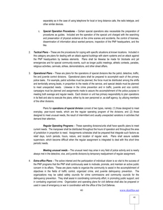 www.rkmfiles.net
40
40
separately as in the case of using telephone for local or long distance calls, the radio teletype, and
other similar devices.
c. Special Operation Procedures – Certain special operations also necessitate the preparation of
procedures as guides. Included are the operation of the special unit charged with the searching
and preservation of physical evidence at the crime scenes and accidents, the control of licenses,
dissemination of information about wanted persons, inspection of the PNP headquarters, and the
like.
2. Tactical Plans – These are the procedures for coping with specific situations at known locations. Included in
this category are plans for dealing with an attack against buildings with alarm systems and an attack against
the PNP headquarters by lawless elements. Plans shall be likewise be made for blockade and jail
emergencies and for special community events, such as longer public meetings, athletic contests, parades,
religious activities, carnivals, strikes, demonstrations, and other street affairs.
3. Operational Plans – These are plans for the operations of special divisions like the patrol, detective, traffic,
fire and juvenile control divisions. Operational plans shall be prepared to accomplish each of the primary
police tasks. For example, patrol activities must be planned, the force must be distributed among the shifts
and territorially among beats, in proportion to the needs of the service, and special details must be planned
to meet unexpected needs. Likewise in the crime prevention and in traffic, juvenile and vice control,
campaigns must be planned and assignments made to assure the accomplishment of the police purpose in
meeting both average and regular needs. Each division or unit has primary responsibility to plan operations
in its field and also to execute the plans, either by its own personnel or, as staff agency, by utilizing members
of the other divisions.
Plans for operations of special division consist of two types, namely: (1) those designed to meet
everyday, year-round needs, which are the regular operating program of the divisions; and (2) those
designed to meet unusual needs, the result of intermittent and usually unexpected variations in activities that
demand their attention.
Regular Operating Programs – These operating divisions/units shall have specific plans to meet
current needs. The manpower shall be distributed throughout the hours of operation and throughout the area
of jurisdiction in proportion to need. Assignments schedules shall be prepared that integrate such factors as
relief days, lunch periods, hours, nature, and location of regular work. Plans shall assure suitable
supervision, which become difficult when the regular assignment is integrated to deal with this short time
periodic needs.
Meeting unusual needs – The unusual need may arise in any field of police activity and is nearly
always met in the detective, vice, and juvenile divisions by temporary readjustment of regular assignment.
4. Extra-office Plans – The active interest and the participation of individual citizen is so vital to the success of
the PNP programs that the PNP shall continuously seek to motivate, promote, and maintain an active public
concern in its affairs. These are plans made to organize the community to assist in the accomplishment of
objectives in the fields of traffic control, organized crime, and juvenile delinquency prevention. The
organizations may be called safety councils for crime commissions and community councils for the
delinquency prevention. They shall assist in coordinating community effort, in promoting public support, and
in combating organized crime. Organization and operating plans for civil defense shall also be prepared or
used in case of emergency or war in coordination with the office of the Civil Defense.
 