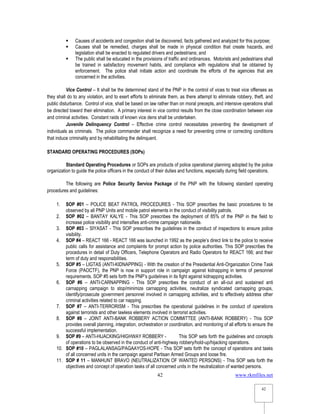 www.rkmfiles.net
42
42
 Causes of accidents and congestion shall be discovered, facts gathered and analyzed for this purpose;
 Causes shall be remedied, charges shall be made in physical condition that create hazards, and
legislation shall be enacted to regulated drivers and pedestrians; and
 The public shall be educated in the provisions of traffic and ordinances. Motorists and pedestrians shall
be trained in satisfactory movement habits, and compliance with regulations shall be obtained by
enforcement. The police shall initiate action and coordinate the efforts of the agencies that are
concerned in the activities.
Vice Control – It shall be the determined stand of the PNP in the control of vices to treat vice offenses as
they shall do to any violation, and to exert efforts to eliminate them, as there attempt to eliminate robbery, theft, and
public disturbance. Control of vice, shall be based on law rather than on moral precepts, and intensive operations shall
be directed toward their elimination. A primary interest in vice control results from the close coordination between vice
and criminal activities. Constant raids of known vice dens shall be undertaken.
Juvenile Delinquency Control – Effective crime control necessitates preventing the development of
individuals as criminals. The police commander shall recognize a need for preventing crime or correcting conditions
that induce criminality and by rehabilitating the delinquent.
STANDARD OPERATING PROCEDURES (SOPs)
Standard Operating Procedures or SOPs are products of police operational planning adopted by the police
organization to guide the police officers in the conduct of their duties and functions, especially during field operations.
The following are Police Security Service Package of the PNP with the following standard operating
procedures and guidelines:
1. SOP #01 – POLICE BEAT PATROL PROCEDURES - This SOP prescribes the basic procedures to be
observed by all PNP Units and mobile patrol elements in the conduct of visibility patrols.
2. SOP #02 – BANTAY KALYE - This SOP prescribes the deployment of 85% of the PNP in the field to
increase police visibility and intensifies anti-crime campaign nationwide.
3. SOP #03 – SIYASAT - This SOP prescribes the guidelines in the conduct of inspections to ensure police
visibility.
4. SOP #4 – REACT 166 - REACT 166 was launched in 1992 as the people’s direct link to the police to receive
public calls for assistance and complaints for prompt action by police authorities. This SOP prescribes the
procedures in detail of Duty Officers, Telephone Operators and Radio Operators for REACT 166; and their
term of duty and responsibilities.
5. SOP #5 – LIGTAS (ANTI-KIDNAPPING) - With the creation of the Presidential Anti-Organization Crime Task
Force (PAOCTF), the PNP is now in support role in campaign against kidnapping in terms of personnel
requirements. SOP #5 sets forth the PNP’s guidelines in its fight against kidnapping activities.
6. SOP #6 – ANTI-CARNAPPING - This SOP prescribes the conduct of an all-out and sustained anti
carnapping campaign to stop/minimize carnapping activities, neutralize syndicated carnapping groups,
identify/prosecute government personnel involved in carnapping activities, and to effectively address other
criminal activities related to car napping.
7. SOP #7 – ANTI-TERRORISM - This prescribes the operational guidelines in the conduct of operations
against terrorists and other lawless elements involved in terrorist activities.
8. SOP #8 – JOINT ANTI-BANK ROBBERY ACTION COMMITTEE (ANTI-BANK ROBBERY) - This SOP
provides overall planning, integration, orchestration or coordination, and monitoring of all efforts to ensure the
successful implementation.
9. SOP #9 – ANTI-HIJACKING/HIGHWAY ROBBERY - This SOP sets forth the guidelines and concepts
of operations to be observed in the conduct of anti-highway robbery/hold-up/hijacking operations.
10. SOP #10 – PAGLALANSAG/PAGAAYOS-HOPE - This SOP sets forth the concept of operations and tasks
of all concerned units in the campaign against Partisan Armed Groups and loose fire.
11. SOP # 11 – MANHUNT BRAVO (NEUTRALIZATION OF WANTED PERSONS) - This SOP sets forth the
objectives and concept of operation tasks of all concerned units in the neutralization of wanted persons.
 