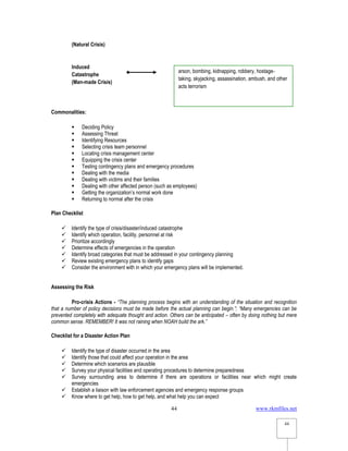www.rkmfiles.net
44
44
(Natural Crisis)
Induced
Catastrophe
(Man-made Crisis)
Commonalities:
 Deciding Policy
 Assessing Threat
 Identifying Resources
 Selecting crisis team personnel
 Locating crisis management center
 Equipping the crisis center
 Testing contingency plans and emergency procedures
 Dealing with the media
 Dealing with victims and their families
 Dealing with other affected person (such as employees)
 Getting the organization’s normal work done
 Returning to normal after the crisis
Plan Checklist
 Identify the type of crisis/disaster/induced catastrophe
 Identify which operation, facility, personnel at risk
 Prioritize accordingly
 Determine effects of emergencies in the operation
 Identify broad categories that must be addressed in your contingency planning
 Review existing emergency plans to identify gaps
 Consider the environment with in which your emergency plans will be implemented.
Assessing the Risk
Pro-crisis Actions - “The planning process begins with an understanding of the situation and recognition
that a number of policy decisions must be made before the actual planning can begin.”; “Many emergencies can be
prevented completely with adequate thought and action. Others can be anticipated – often by doing nothing but mere
common sense. REMEMBER! It was not raining when NOAH build the ark.”
Checklist for a Disaster Action Plan
 Identify the type of disaster occurred in the area
 Identify those that could affect your operation in the area
 Determine which scenarios are plausible
 Survey your physical facilities and operating procedures to determine preparedness
 Survey surrounding area to determine if there are operations or facilities near which might create
emergencies
 Establish a liaison with law enforcement agencies and emergency response groups
 Know where to get help, how to get help, and what help you can expect
arson, bombing, kidnapping, robbery, hostage-
taking, skyjacking, assassination, ambush, and other
acts terrorism
 