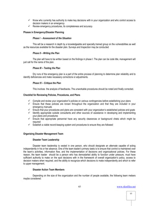 www.rkmfiles.net
45
45
 Know who currently has authority to make key decisions with in your organization and who control access to
decision makers in an emergency
 Review emergency procedures, its completeness and accuracy
Phases in Emergency/Disaster Planning
Phase I - Assessment of the Situation
This will be a research in depth by a knowledgeable and specially trained group on the vulnerabilities as well
as the resources available for the disaster plan. Surveys and Inspection may be conducted
Phase II – Writing the Plan
The plan will have to be written based on the findings in phase I. The plan can be code title, management will
just call for the name of the plan.
Phase III – Testing the Plan
Dry runs of the emergency plan is a part of the entire process of planning to determine plan reliability and to
identify deficiencies and make neceassry corrections or adjustments.
Phase IV – Critique the Plan
This involves the analysis of feedbacks. The unworkable procedures should be noted and finally corrected.
Checklist for Reviewing Policies, Procedures, and Plans
 Compile and review your organization”s policies on various contingencies before establishing your plans
 Ensure that these policies are known throughout the organization and that they are included in your
emergency manuals
 Ensure that your procedures and plans are consistent with your organization’s established policies and goals
 Identify appropriate outside consultants and other sources of assistance in developing and implementing
your plans and procedures
 Ensure that appropriate personnel have any security clearances or background cheks which might be
required
 Establish a viable record-keeping system and procedures to ensure they are followed
Organizing Disaster Management Team
Disaster Team Leadership
Disaster team leadership is vested in one person, who should designate an alternate capable of acting
independently in his or her absence. One of the team leader’s primary tasks is to ensure that control is maintained over
the team’s activities, information flow, and the implementation of decisions and organizational policies. For these
reason, the team leader should be a person who has demostarted ability to function under pressure, must have
sufficient authority to make on the spot decisions with in the framework of overall organization’s policy, access to
decision makers when required, and the ability to recognize which decisions to make independently and which to refer
to upper management.
Disaster Action Team Members
Depending on the size of the organization and the number of people available, the following team mebers
maybe considered:
 