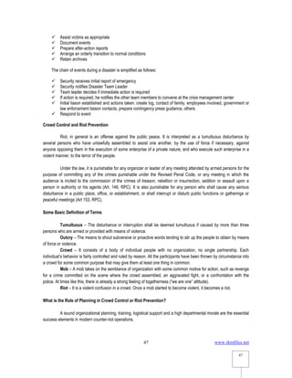 www.rkmfiles.net
47
47
 Assist victims as appropriate
 Document events
 Prepare after-action reports
 Arrange an orderly transition to normal conditions
 Retain archives
The chain of events during a disaster is simplified as follows:
 Security receives initial report of emergency
 Security notifies Disaster Team Leader
 Team leader decides if immediate action is required
 If action is required, he notifies the other team members to convene at the crisis management center
 Initial liason established and actions taken: create log, contact of family, employees involved, government or
law enforcement liaison contacts, prepare contingency press guidance, others.
 Respond to event
Crowd Control and Riot Prevention
Riot, in general is an offense against the public peace. It is interpreted as a tumultuous disturbance by
several persons who have unlawfully assembled to assist one another, by the use of force if necessary, against
anyone opposing them in the execution of some enterprise of a private nature; and who execute such enterprise in a
violent manner, to the terror of the people.
Under the law, it is punishable for any organizer or leader of any meeting attended by armed persons for the
purpose of committing any of the crimes punishable under the Revised Penal Code, or any meeting in which the
audience is incited to the commission of the crimes of treason, rebellion or insurrection, sedition or assault upon a
person in authority or his agents (Art. 146, RPC). It is also punishable for any person who shall cause any serious
disturbance in a public place, office, or establishment, or shall interrupt or disturb public functions or gatherings or
peaceful meetings (Art 153, RPC).
Some Basic Definition of Terms
Tumultuous – The disturbance or interruption shall be deemed tumultuous if caused by more than three
persons who are armed or provided with means of violence.
Outcry – The means to shout subversive or proactive words tending to stir up the people to obtain by means
of force or violence.
Crowd – It consists of a body of individual people with no organization, no single partnership. Each
individual’s behavior is fairly controlled and ruled by reason. All the participants have been thrown by circumstance into
a crowd for some common purpose that may give them at least one thing in common.
Mob – A mob takes on the semblance of organization with some common motive for action, such as revenge
for a crime committed on the scene where the crowd assembled, an aggravated fight, or a confrontation with the
police. At times like this, there is already a strong feeling of togetherness (“we are one” attitude).
Riot – It is a violent confusion in a crowd. Once a mob started to become violent, it becomes a riot.
What is the Role of Planning in Crowd Control or Riot Prevention?
A sound organizational planning, training, logistical support and a high departmental morale are the essential
success elements in modern counter-riot operations.
 