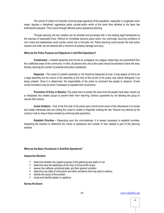 www.rkmfiles.net
48
48
The control of violent civil disorder involving large segments of the population, especially in congested urban
areas, requires a disciplined, aggressive police counter-action which at the same time adheres to the basic law
enforcement precepts. This is done through effective police operational planning.
Through planning, the law violators can be arrested and processed with in the existing legal frameworks by
the exercise of reasonable force. Without an immediate decisive police action, the continually recurring conditions of
civil unrest and lawlessness could quickly evolve into a full-scale riot. Police planning could provide the best police
reaction and order can be restored with a minimum of property damage and injury.
What are the Police Purpose and Objectives in Anti-Riot Operations?
Containment – Unlawful assembly and riot are as contagious as a plague unless they are quarantined from
the unaffected areas of the community. In here, all persons who are at the scene should be advised to leave the area,
thereby reducing the number of potential anti-police combatants.
Dispersal – The crowd of unlawful assembly or riot should be dispersed at once. It may appear at first to be
a legal assembly but the nature of the assembly at the time of the arrival of the police may clearly distinguish it as
being unlawful. Once it is determined, the responsibility of the police to command the people to disperse. Crowd
control formations may be done if necessary to expedite their movements.
Prevention of Entry or Reentry- The police have to protect the area once the people have been moved out
or dissipated into smaller groups to prevent them from returning. Enforce quarantine by not allowing the group to
resume their actions.
Arrest Violators – One of the first acts of the police upon arrival at the scene of the disturbance is to locate
and isolate individuals who are inciting the crowd to violate or fragrantly violating the law. Prevent any attempt by the
crowd or mob to rescue those arrested by enforcing total quarantine.
Establish Priorities – Depending upon the circumstances, it is always necessary to establish priorities.
Assessing the situation to determine the nature of assistance and number of men needed is part of the planning
process.
What are the Basic Procedures in Anti-Riot Operations?
Assess the Situation
 determine whether the original purpose of the gathering was lawful or not
 determine also the lawfulness at the time of arrival at the scene
 assess their attitude, emotional state, and their general condition
 determine any state of intoxication and other conditions that may lead to violence
 identify the cause of the problem
 locate and identify leaders or agitators
Survey the Scene
 