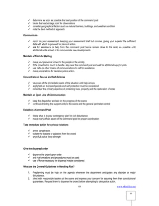 www.rkmfiles.net
49
49
 determine as soon as possible the best position of the command post
 locate the best vintage point for observations
 consider geographical factors such as natural barriers, buildings, and weather condition
 note the best method of approach
Communicate
 report on your assessment, keeping your assessment brief but concise, giving your superior the sufficient
data with which to proceed for plans of action
 ask for assistance or help from the command post hence remain close to the radio as possible until
additional units arrived or to communicate new developments
Maintain a Watchful Waiting
 make your presence known to the people in the vicinity
 if the crowd is too much to handle, stay near the command post and wait for additional support units
 use radio or other means of communications to call for assistance
 make preparations for decisive police action.
Concentrate on Rescue and Self-Defense
 take care of the immediate needs of the situation until help arrives
 apply first aid to injured people and self protection must be considered
 remember the primary objective of protecting lives, property and the restoration of order
Maintain an Open Line of Communication
 keep the dispatcher advised on the progress of the scene
 continue directing the support units to the scene and the general perimeter control
Establish a Command Post
 follow what is in your contingency plan for civil disturbance
 make every officer aware of the command post for proper coordination
Take immediate action for serious violations
 arrest perpetrators
 isolate the leaders or agitators from the crowd
 show full police force strength
Give the dispersal order
 disperse the crowd upon order
 anti-riot formations and procedures must be used
 use of force necessary for dispersal maybe considered
What are the General Guidelines in Handling Riot?
1. Preplanning must be high on the agenda whenever the department anticipates any disorder or major
disturbance.
2. Meet with responsible leaders at the scene and express your concern for assuring them their constitutional
guarantees. Request them to disperse the crowd before attempting to take police action.
 