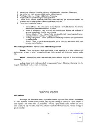 www.rkmfiles.net
50
50
3. Maintain order and attempt to quell the disturbance without attempting to punish any of the violators.
4. Use only the force that is necessary but take positive and decisive action.
5. Post the quarantine area with signs and barricades, if necessary.
6. Keep the traffic lane open for emergency and support vehicle.
7. Consider the fact that most impressive police action at the scene of any type of major disturbance is the
expeditious removal of the leaders by a well-disciplined squad of officers.
8. For riot control, consider the following:
 Surprise Offensive – The police action in its initial stages at a riot must be dramatic. The elements
of surprise may enhance effectiveness of riot control
 Security of Information – Plans for action and communications regarding the movement of
personnel and equipment should be kept confidential
 Maximum utilization of Force – A show of police force should be made in a well-organized manner,
compact, and efficient in a military-type squad formations.
 Flexibility of Assignments – Officers and teams should be flexibly assigned to various places where
the need is greatest.
 Simplicity – Keep the plan as simple as possible and the instructions are direct to avoid mass
confusion among the officers.
What are the Special Problems in Crowd Control and Anti-Riot Operations?
Snipers – Certain psychopathic people may attempt to take advantage of the mass confusion and
excitement at a riot scene by taking a concealed position and shooting at people with some type of weapons, usually
rifle.
Arsonist – Persons holding torch in their hands are potential arsonists. They must be taken into custody
immediately.
Looters – Acts of simple misdemeanor thefts or may consists of robbery of breaking and entering. Take the
suspects into custody by whatever means are necessary.
POLICE PATROL OPERATIONS
What is Patrol?
According to Hale, Patrol is the essence of police function while Payton said Patrol division is the backbone
of a police department. However, making it simpler, patrol may refer to the regular tour made by a guard in a place in
order to protect it or to maintain order. It could also mean a person or a group (such as a police or military unit) sent to
carry out a tour of duty in a certain place with a particular mission either for reconnaissance purposes or simply to
provide protection.
 