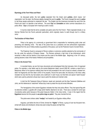 www.rkmfiles.net
51
51
Etymology of the Term Police and Patrol
As discussed earlier, the term police originated from the Greek word politeia, which means ‘civil
organization’ and ‘the state’; the Romans slightly changed the word to politia. The French changed the word to police
to call those people authorized to implement the law. The English and the Americans borrowed the word from the
French and used it to describe a law enforcer. The word Cop and Constable are other common descriptions of a
police officer. Cop is a European term meaning to catch or seize.
It must be noted that the terms constable and patrol came from the French. Patrol originated directly or via
German Patrolla from the French patrouller (patroullier), which originally means ‘to walk through mud in a military
camp.’
The Evolution of Police Patrol
Police is the agency of a community or government that is responsible for maintaining public order and
preventing and detecting crime. The idea of the police force as a protective and law enforcement organization
developed from the use of military bodies as guardians of the peace, such as the Praetorian Guard of ancient Rome.
The Praetorian Guard is composed of Roman soldiers or centurions carefully selected by the commander of
the city under the authority of Emperor Ceasar. The Romans achieved a high level of law enforcement, which
remained in effect until the decline of the empire and the onset of the Middle Ages. Beginning in the 15th century,
policing became a task of the heads of fiefdoms and principalities.
Police in the Ancient Time
In recorded history, we can find many documents and archeological finds that insinuate a form of organized
police. For example, a clay tablet used by the ancient Babylonian dated, around 2000 BC, contains a report from a
Babylonian officer to his superiors notifying them that he had proceeded to the man’s house as ordered, arrested him,
taken his fingerprints and then taken control of his property. Around the same date, the discovery in the Indus valley
revealed not only that this city had sewers and a bathroom in each house, but that there are special “watch-houses”
which were used by policemen whose duty it was to patrol the streets and maintain order.
In both the Old Testament (Song of Solomon, Isaiah and Jeremiah) and the New Testament (Matthew and
John), we find references to “watchmen” whose duty it was to protect the city and arrest offenders.
The hieroglyphics of the ancient Egyptians indicates that they had police officers. They had special flag with
its distinctive emblem, a gazelle with a large ostrich feather attached to its neck. There was a constant for some type
of protective police patrol because of the great treasures hidden in the many tombs. It was in this regard that the
Egyptians became the first people to use police dogs on patrol. They also invented the lock.
The police were civilians called “medjay” and headed by an Egyptian military officer.
Augustus, just before the time of Christ, formed the “Vigiles” of Rome, a group of over two thousand men,
armed with staves and shortsword, whose duty was to keep the peace and fight fires.
Police in the Middle Ages
 