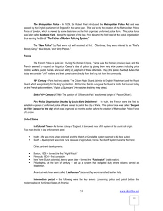 www.rkmfiles.net
53
53
The Metropolitan Police - In 1829, Sir Robert Peel introduced the Metropolitan Police Act and was
passed by the English parliament of England in the same year. This law led to the creation of the Metropolitan Police
Force of London, which is viewed by some historians as the first organized uniformed police form. This police force
was later called Scotland Yard. Being the sponsor of the law, Peel became the first head of the police organization
thus earning the title of “The Father of Modern Policing System.”
The “New Police” by Peel were not well received at first. Oftentimes, they were referred to as “Peel’s
Bloody Gang,” “Blue Devils,” and “Dirty Papists.”
France
The French Police is quite old. During the Roman Empire, France was the Roman province Gaul, and the
French seemed to expand on Augustus Caesar’s idea of police by giving them very wide powers including price
control, welfare, public morals, and even sitting in judgment of these offenders. They (the police) handled duties that
today we consider “civil” matters and their power came directly from the king not from the community.
16th Century - Paris had two patrols: The Citizen Night Guard; (similar to English Watchman) and the Royal
Guard which was probably for the king’s protection. At this time, Saint-Louis gave the Guard a motto that is even today
on the French police emblem, “Vigilat ut Quiescant” (He watches that they may sleep).
End of 18th Century (1791) - The position of “Officers de Paix” was formed (origin of “Peace Officer”).
First Police Organization (headed by Louis-Marie Debelleme)- In truth, the French were the first to
establish a group of uniformed police officers tasked to patrol the city of Paris. This police force was called ‘Sergent
de Ville’ (servant of the city) which was organized six months earlier before the creation of Metropolitan Police Force
of London.
United States
In Colonial Times - As former colony of England, it borrowed most of th system of its country of origin.
Two main trends in law enforcement were:
 North – life was more urban oriented, and the Watch or Constable system seemed to be best suited.
 South – development was more rural because of agriculture, hence, the sheriff system became the trend.
Other pertinent developments:
 Boston, 1636 – formed the first “Night Watch”
 Plymouth, 1634 – first constable
 New York (Dutch colonists), twenty years later – formed the “Ratelwatch” (rattle watch).
 Philadelphia, at the turn of century – set up a system that obligated duty where citizens served as
Watchmen.
American watchmen were called “Leathermen” because they wore varnished leather hats.
Intermediate period – the following were the key events concerning police and patrol before the
modernization of the United States of America:
 