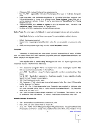 www.rkmfiles.net
54
54
 Philadelphia, 1833 – instituted the first daytime, paid police service
 New York, 1844 – organized the first modern American police force based on the English Metropolitan
police.
 In the frontier areas – law enforcement was developed on a local level without many established rules.
Enforcement was aided by the use of the old legal process “Posse Comitatus” (power of the state to
summon assistance in enforcing the law). To beef up law enforcement, “Wanted Poster” and “Bounty
Hunters” were used.
 San Francisco formed the “Committee of Vigilance” in lieu of an established police. Their motto: “Fiat
Justitia Ruat Coelum” (Heaven decrees, Let There Be Justice).
 Pendleton Act of 1833 – established civil Service for federal employees.
Modern Period - This period began in the 1920’s with the use of automobile patrol and voice radio communications.
World War II – During the war, the following were some of the events highlighting policing in America:
 Difficulty of getting police personnel.
 However, since many young men joined the military police, they were stimulated to pursue career in police
work.
 GI Bill – required police men to get college education and the “New Breed” was born.
Philippines
The evolution of policing system and police patrol in the country developed from the practice of different
tribes. The common tradition was to select able-bodied young men to protect their villages from the depredation of wild
animals that prey on their crops and livestock.
Some Important Dates or Events in Early Policing particularly in the area of patrol organization (some
were already discussed in the Preliminaries of this book):
 1712 - “Carabineros de Seguridad Publico” was organized for the purpose of carrying the regulation of the
State and was armed and considered as the Mounted Police.
 Jan. 8, 1836 - “Guardrilleros,” a body of rural police organized in each town as established by a Royal
Decree.
 Feb. 12, 1852 - “Guardia Civil,” was created by a Royal Decree issued by the crown to partially relieve the
Spanish Peninsular Troops of their policing towns.
 1899 - Post Office Inspection system begun.
 1901 - Department of Public Instruction was concerned with peace and order. Gen. Howard Taft became the
first Civil Governor of the Philippine.
 July 18, 1901 - The PC, better known as the Insular Constabulary, was organized, the first insular police
force in the Philippines, manned mostly by Filipinos but most officers were Americans. Capt. Henry Allen
named as the first Chief of the PC.
 1935 - American Police Force withdrawn with the advent of the Commonwealth. Capt. Columbus Piatt was
the last American Police Chief in Manila. Col. Antonio C. Torres became the first Filipino Police Chief.
With the outbreak of the Pacific War:
 1939 - The Manila Police Department introduced the bicycle patrol.
 Dec. 8, 1941 - Col. Torres declared manila as an open city.
 Jan. 2, 1941 - The first element of the Japanese Imperial Army entered Manila. The Japanese Military Police
(Kempetai) took Chief Torres in custody and rounded the members of the Manila police and ordered them to
 