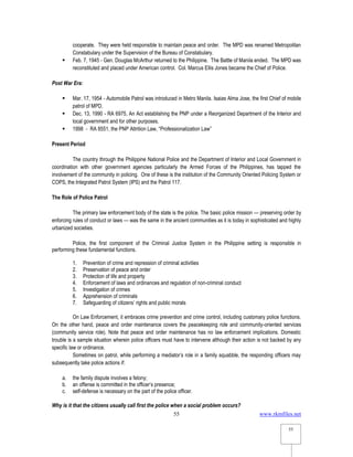 www.rkmfiles.net
55
55
cooperate. They were held responsible to maintain peace and order. The MPD was renamed Metropolitan
Constabulary under the Supervision of the Bureau of Constabulary.
 Feb. 7, 1945 - Gen. Douglas McArthur returned to the Philippine. The Battle of Manila ended. The MPD was
reconstituted and placed under American control. Col. Marcus Ellis Jones became the Chief of Police.
Post War Era:
 Mar. 17, 1954 - Automobile Patrol was introduced in Metro Manila. Isaias Alma Jose, the first Chief of mobile
patrol of MPD.
 Dec. 13, 1990 - RA 6975, An Act establishing the PNP under a Reorganized Department of the Interior and
local government and for other purposes.
 1998 - RA 8551, the PNP Attrition Law, “Professionalization Law”
Present Period
The country through the Philippine National Police and the Department of Interior and Local Government in
coordination with other government agencies particularly the Armed Forces of the Philippines, has tapped the
involvement of the community in policing. One of these is the institution of the Community Oriented Policing System or
COPS, the Integrated Patrol System (IPS) and the Patrol 117.
The Role of Police Patrol
The primary law enforcement body of the state is the police. The basic police mission — preserving order by
enforcing rules of conduct or laws — was the same in the ancient communities as it is today in sophisticated and highly
urbanized societies.
Police, the first component of the Criminal Justice System in the Philippine setting is responsible in
performing these fundamental functions.
1. Prevention of crime and repression of criminal activities
2. Preservation of peace and order
3. Protection of life and property
4. Enforcement of laws and ordinances and regulation of non-criminal conduct
5. Investigation of crimes
6. Apprehension of criminals
7. Safeguarding of citizens’ rights and public morals
On Law Enforcement, it embraces crime prevention and crime control, including customary police functions.
On the other hand, peace and order maintenance covers the peacekeeping role and community-oriented services
(community service role). Note that peace and order maintenance has no law enforcement implications. Domestic
trouble is a sample situation wherein police officers must have to intervene although their action is not backed by any
specific law or ordinance.
Sometimes on patrol, while performing a mediator’s role in a family squabble, the responding officers may
subsequently take police actions if:
a. the family dispute involves a felony;
b. an offense is committed in the officer’s presence;
c. self-defense is necessary on the part of the police officer.
Why is it that the citizens usually call first the police when a social problem occurs?
 
