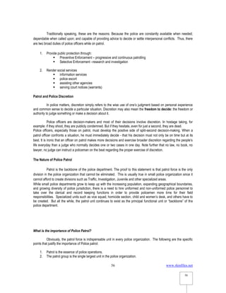 www.rkmfiles.net
56
56
Traditionally speaking, these are the reasons: Because the police are constantly available when needed;
dependable when called upon; and capable of providing advice to decide or settle interpersonal conflicts. Thus, there
are two broad duties of police officers while on patrol.
1. Provide public protection through:
 Preventive Enforcement – progressive and continuous patrolling
 Selective Enforcement –research and investigation
2. Render social services
 information services
 police escort
 assisting other agencies
 serving court notices (warrants)
Patrol and Police Discretion
In police matters, discretion simply refers to the wise use of one’s judgment based on personal experience
and common sense to decide a particular situation. Discretion may also mean the freedom to decide: the freedom or
authority to judge something or make a decision about it.
Police officers are decision-makers and most of their decisions involve discretion. In hostage taking, for
example: if they shoot, they are publicly condemned. But if they hesitate, even for just a second, they are dead.
Police officers, especially those on patrol, must develop the positive side of split-second decision-making. When a
patrol officer confronts a situation, he must immediately decide - that his decision must not only be on time but at its
best. It is ironic that an officer on patrol makes more decisions and exercise broader discretion regarding the people’s
life everyday than a judge who normally decides one or two cases in one day. Note further that no law, no book, no
lawyer, no judge can instruct a policeman on the beat regarding the proper exercise of discretion.
The Nature of Police Patrol
Patrol is the backbone of the police department. The proof to this statement is that patrol force is the only
division in the police organization that cannot be eliminated. This is usually true in small police organization since it
cannot afford to create divisions such as Traffic, Investigation, Juvenile and other specialized areas.
While small police departments grow to keep up with the increasing population, expanding geographical boundaries,
and growing diversity of police jurisdiction, there is a need to hire uniformed and non-uniformed police personnel to
take over the clerical and record keeping functions in order to provide policemen more time for their field
responsibilities. Specialized units such as vice squad, homicide section, child and women’s desk, and others have to
be created. But all the while, the patrol unit continues to exist as the principal functional unit or “backbone” of the
police department.
What is the importance of Police Patrol?
Obviously, the patrol force is indispensable unit in every police organization. The following are the specific
points that justify the importance of Police patrol:
1. Patrol is the essence of police operations.
2. The patrol group is the single largest unit in the police organization.
 