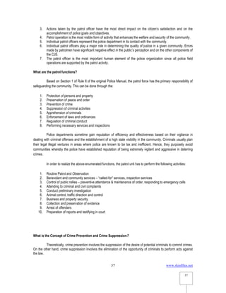 www.rkmfiles.net
57
57
3. Actions taken by the patrol officer have the most direct impact on the citizen’s satisfaction and on the
accomplishment of police goals and objectives.
4. Patrol operation is the most visible form of activity that enhances the welfare and security of the community.
5. Individual patrol officers represent the police department in its contact with the community.
6. Individual patrol officers play a major role in determining the quality of justice in a given community. Errors
made by patrolmen have significant negative effect in the public’s perception and on the other components of
the CJS.
7. The patrol officer is the most important human element of the police organization since all police field
operations are supported by the patrol activity.
What are the patrol functions?
Based on Section 1 of Rule II of the original Police Manual, the patrol force has the primary responsibility of
safeguarding the community. This can be done through the:
1. Protection of persons and property
2. Preservation of peace and order
3. Prevention of crime
4. Suppression of criminal activities
5. Apprehension of criminals
6. Enforcement of laws and ordinances
7. Regulation of criminal conduct
8. Performing necessary services and inspections
Police departments sometime gain reputation of efficiency and effectiveness based on their vigilance in
dealing with criminal offenses and the establishment of a high state visibility in the community. Criminals usually plan
their legal illegal ventures in areas where police are known to be lax and inefficient. Hence, they purposely avoid
communities whereby the police have established reputation of being extremely vigilant and aggressive in deterring
crimes.
In order to realize the above-enumerated functions, the patrol unit has to perform the following activities:
1. Routine Patrol and Observation
2. Benevolent and community services – “called-for” services, inspection services
3. Control of public rallies – preventive attendance & maintenance of order, responding to emergency calls
4. Attending to criminal and civil complaints
5. Conduct preliminary investigation
6. Animal control, traffic direction and control
7. Business and property security
8. Collection and preservation of evidence
9. Arrest of offenders
10. Preparation of reports and testifying in court
What is the Concept of Crime Prevention and Crime Suppression?
Theoretically, crime prevention involves the suppression of the desire of potential criminals to commit crimes.
On the other hand, crime suppression involves the elimination of the opportunity of criminals to perform acts against
the law.
 