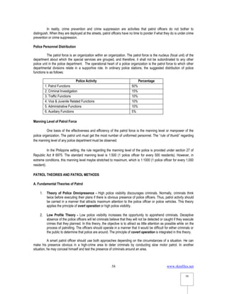 www.rkmfiles.net
58
58
In reality, crime prevention and crime suppression are activities that patrol officers do not bother to
distinguish. When they are deployed at the streets, patrol officers have no time to ponder if what they do is under crime
prevention or crime suppression.
Police Personnel Distribution
The patrol force is an organization within an organization. The patrol force is the nucleus (focal unit) of the
department about which the special services are grouped, and therefore, it shall not be subordinated to any other
police unit in the police department. The operational heart of a police organization is the patrol force to which other
departmental divisions relate in a supportive role. In ordinary police stations, the suggested distribution of police
functions is as follows:
Police Activity Percentage
1. Patrol Functions 50%
2. Criminal Investigation 15%
3. Traffic Functions 10%
4. Vice & Juvenile Related Functions 10%
5. Administrative Functions 10%
6. Auxiliary Functions 5%
Manning Level of Patrol Force
One basis of the effectiveness and efficiency of the patrol force is the manning level or manpower of the
police organization. The patrol unit must get the most number of uniformed personnel. The “rule of thumb” regarding
the manning level of any police department must be observed.
In the Philippine setting, the rule regarding the manning level of the police is provided under section 27 of
Republic Act # 6975. The standard manning level is 1:500 (1 police officer for every 500 residents). However, in
extreme conditions, this manning level maybe stretched to maximum, which is 1:1000 (1 police officer for every 1,000
resident).
PATROL THEORIES AND PATROL METHODS
A. Fundamental Theories of Patrol
1. Theory of Police Omnipresence - High police visibility discourages criminals. Normally, criminals think
twice before executing their plans if there is obvious presence of police officers. Thus, patrol activity should
be carried in a manner that attracts maximum attention to the police officer or police vehicles. This theory
applies the principle of overt operation or high police visibility.
2. Low Profile Theory - Low police visibility increases the opportunity to apprehend criminals. Deceptive
absence of the police officers will let criminals believe that they will not be detected or caught if they execute
crimes that they planned. In this theory, the objective is to attract as little attention as possible while on the
process of patrolling. The officers should operate in a manner that it would be difficult for either criminals or
the public to determine that police are around. The principle of covert operation is integrated in this theory.
A smart patrol officer should use both approaches depending on the circumstances of a situation. He can
make his presence obvious in a high-crime area to deter criminals by conducting slow motor patrol. In another
situation, he may conceal himself and test the presence of criminals around an area.
 