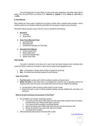 www.rkmfiles.net
59
59
The most important role of a patrol officer is to serve as the police organization’s actual field contact with the
people. Thus, the word PATROL is an acronym of: P – oliceman; A – ssigned; T – o; R – estore; O – rder in the ; L
– ocality
B. Patrol Methods
Patrol methods are various means of getting from one place to another within a specified patrol jurisdiction. Various
methods of patrol are not intended to isolate the patrol officer from the people he vowed to serve and protect.
Patrol effort made by the police may be in the form of any or combination of the following:
1. Beat Patrol
a. Foot Patrol
b. Bicycle Patrol
2. Sector Patrol (Motorized Patrol)
a. Automobile Patrol
b. Motorcycle Patrol
c. Aircraft Patrol (Helicopter and Fixed Wing)
3. Specialized Patrol Methods
a. Horse (mounted) Patrol
b. Marine (water) Patrol
c. Canine (K-9) Assisted Patrol
d. Special Terrain Patrol
FOOT PATROL
Foot patrol is restricted to small areas and is used to deal with special situations while maintaining radio
contact with officers in patrol cars. Foot patrol is used to secure 2 types of police geographical units:
1. Post – a fixed position or location where an officer is assigned for guard duty
2. Beat – the smallest area specifically assigned for patrol purposes
Types of Foot Patrol
1. Fixed foot patrol is usually used for traffic, surveillance, parades, and special events.
2. Mobile foot patrol is used where there is considerable foot movement such as patrolling business and
shopping centers, high crime areas, and in places where there are many or multiple family dwellings.
a. Line beat patrol is used in securing a certain portion of a road or street.
b. Random foot patrol is used in checking residential buildings, business establishments, dark alleys, and
parking lots.
What are the basic techniques and procedures of Foot Patrol?
1. Do not establish a set of pattern of patrolling procedure.
 If you patrol your beat along certain streets and make regular stops at specific times and locations,
criminals will learn your habits and take steps to avoid you.
 Turn corners as often as possible to avoid being followed.
 Refrain from taking meal or coffee breaks at the same time and place during your shift.
 Reverse the direction of your patrol route, often and at random.
 Cut through lanes and alleys.
2. Walk systematically (with purpose) on the beat while on patrol.
 