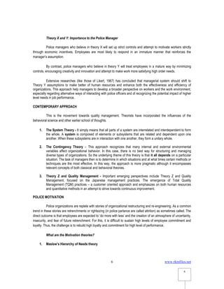 www.rkmfiles.net
6
6
Theory X and Y: Importance to the Police Manager
Police managers who believe in theory X will set up strict controls and attempt to motivate workers strictly
through economic incentives. Employees are most likely to respond in an immature manner that reinforces the
manager’s assumption.
By contrast, police managers who believe in theory Y will treat employees in a mature way by minimizing
controls, encouraging creativity and innovation and attempt to make work more satisfying high order needs.
Extensive researches (like those of Likert, 1967) has concluded that managerial system should shift to
Theory Y assumptions to make better of human resources and enhance both the effectiveness and efficiency of
organizations. This approach help managers to develop a broader perspective on workers and the work environment,
especially regarding alternative ways of interacting with police officers and of recognizing the potential impact of higher
level needs in job performance.
CONTEMPORARY APPROACH
This is the movement towards quality management. Theorists have incorporated the influences of the
behavioral science and other earlier school of thoughts.
1. The System Theory - It simply means that all parts of a system are interrelated and interdependent to form
the whole. A system is composed of elements or subsystems that are related and dependent upon one
another. When these subsystems are in interaction with one another, they form a unitary whole.
2. The Contingency Theory – This approach recognizes that many internal and external environmental
variables affect organizational behavior. In this case, there is no best way for structuring and managing
diverse types of organizations. So the underlying theme of this theory is that it all depends on a particular
situation. The task of managers then is to determine in which situations and at what times certain methods or
techniques are the most effective. In this way, the approach is more pragmatic although it encompasses
relevant concepts of both classical and behavioral theories.
3. Theory Z and Quality Management - Important emerging perspectives include Theory Z and Quality
Management, focused on the Japanese management practices. The emergence of Total Quality
Management (TQM) practices – a customer oriented approach and emphasizes on both human resources
and quantitative methods in an attempt to strive towards continuous improvement.
POLICE MOTIVATION
Police organizations are replete with stories of organizational restructuring and re-engineering. As a common
trend in these stories are retrenchments or rightsizing (in police parlance are called attrition) as sometimes called. The
direct outcome is that employees are expected to ‘do more with less’ and the creation of an atmosphere of uncertainty,
insecurity, and fear of future retrenchment. For this, it is difficult to sustain high levels of employee commitment and
loyalty. Thus, the challenge is to rebuild high loyalty and commitment for high level of performance.
What are the Motivation theories?
1. Maslow’s Hierarchy of Needs theory
 