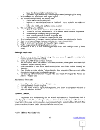 www.rkmfiles.net
60
60
 Pause often during your patrol and look around you.
 If you are not paying attention to your surroundings, you are not patrolling but you’re strolling.
3. Do not smoke nor drink while on patrol during night or day shift.
4. Walk near the curb during daylight. This technique offers:
 a better view for observing street activity;
 less chance of obstruction by pedestrians on the sidewalk if you are required to take quick action;
and
 Higher police visibility, which is effective in crime prevention.
5. Walk near buildings during night patrol.
 Check the window glass of street level stores or offices for cracks or broken glass.
 Avoid looking backwards, unless necessary. Use the reflection in store windows to see your back.
 Move discreetly to avoid tipping off burglars or muggers.
 Pause frequently in shadows to observe without being seen.
 Use convenient light to check doors in case of forcible entry.
6. Do not immediately open the door when intending to get inside. Observe and evaluate first the situation.
7. Check the interiors of buildings and rattle doorknobs to ensure that premises are secure.
8. Watch for persons loitering or hiding in doorways, either ingress or egress.
9. Use fire escapes to inspect building rooftops once in a while.
10. Be attentive or on alert for the sound of breaking glass or any unusual noise that may be caused by criminal
activity.
Advantages of Foot Patrol
1. Greater personal contact with the public leading to increased community support for the police. Police
becomes closer to the community residents.
2. Greater opportunity to develop sources of information.
3. High police visibility. Regular police presence discourages criminals and provides greater sense of security to
storekeepers, females, and elderly persons.
4. Places not accessible by motor vehicles are reached and patrolled. Patrol officers can enter small alleys and
side streets.
5. Easier detection of criminal activities. Foot patrol provides closer observation of the environment and the
circumstances that may require immediate police attention.
6. Easy discovery and familiarization on the layout of the beat. In-depth knowledge of the character and
problems of the patrol area.
Disadvantages of Foot Patrol
1. Low mobility resulting to limited coverage of the patrol area.
2. Low response time to telephone complaints.
3. Foot patrol method involves a large number of personnel, since officers are assigned on small areas of
jurisdiction called posts and beats.
AUTOMOBILE PATROL
The patrol car is the most extensively used and the most effective means of transportation for police on
patrol. Equipped with state-of-the-art police gear, patrol cars today provide a rapid, safe, and efficient means of
transportation under average operating conditions. Automobile patrol has the greatest mobility and flexibility. Most
experts on patrol operation agree that it is the most cost-effective method of patrol.
Features of State-of-the-Art Patrol Cars
 