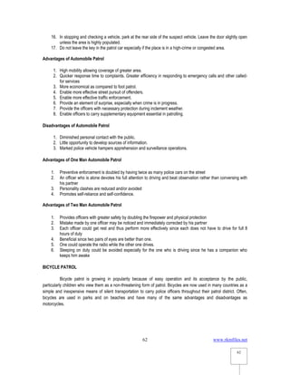 www.rkmfiles.net
62
62
16. In stopping and checking a vehicle, park at the rear side of the suspect vehicle. Leave the door slightly open
unless the area is highly populated.
17. Do not leave the key in the patrol car especially if the place is in a high-crime or congested area.
Advantages of Automobile Patrol
1. High mobility allowing coverage of greater area.
2. Quicker response time to complaints. Greater efficiency in responding to emergency calls and other called-
for services
3. More economical as compared to foot patrol.
4. Enable more effective street pursuit of offenders.
5. Enable more effective traffic enforcement.
6. Provide an element of surprise, especially when crime is in progress.
7. Provide the officers with necessary protection during inclement weather.
8. Enable officers to carry supplementary equipment essential in patrolling.
Disadvantages of Automobile Patrol
1. Diminished personal contact with the public.
2. Little opportunity to develop sources of information.
3. Marked police vehicle hampers apprehension and surveillance operations.
Advantages of One Man Automobile Patrol
1. Preventive enforcement is doubled by having twice as many police cars on the street
2. An officer who is alone devotes his full attention to driving and beat observation rather than conversing with
his partner
3. Personality clashes are reduced and/or avoided
4. Promotes self-reliance and self-confidence.
Advantages of Two Man Automobile Patrol
1. Provides officers with greater safety by doubling the firepower and physical protection
2. Mistake made by one officer may be noticed and immediately corrected by his partner
3. Each officer could get rest and thus perform more effectively since each does not have to drive for full 8
hours of duty
4. Beneficial since two pairs of eyes are better than one.
5. One could operate the radio while the other one drives.
6. Sleeping on duty could be avoided especially for the one who is driving since he has a companion who
keeps him awake
BICYCLE PATROL
Bicycle patrol is growing in popularity because of easy operation and its acceptance by the public,
particularly children who view them as a non-threatening form of patrol. Bicycles are now used in many countries as a
simple and inexpensive means of silent transportation to carry police officers throughout their patrol district. Often,
bicycles are used in parks and on beaches and have many of the same advantages and disadvantages as
motorcycles.
 