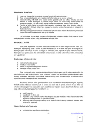 www.rkmfiles.net
63
63
Advantages of Bicycle Patrol
1. Lower-cost (inexpensive) to operate as compared to motorcycle and automobiles
2. Areas not accessible by patrol cars or are too wide for foot patrol can be covered by bicycle
3. Increased mobility and stealth since bicycle can be operated quietly and without attracting too much
attention. In Seattle, Washington, for, example, bicycle officers use bikes to whip around corners and
surprise drug dealers. This type of patrol provides the maximum stealth and mobility to patrol officers.
4. Found to be highly effective in combating theft, vandalism in residential areas, parks, shopping malls, etc.
The Seattle City’s 20 bicycle officers have averaged five times the number of arrests made by foot patrols in
the downtown area.
5. Effectively used by plainclothesmen for surveillance in high crime areas wherein officers wearing nondescript
clothes could blend with the apparels worn by the criminals
Like motorcycles, bicycles leave the patrol officer extremely vulnerable. Officers should have the proper
safety equipment and follow all basic safety practices while on bicycle patrol.
MOTORCYCLE PATROL
Most police departments have their motorcycles marked with the same insignia as their patrol cars.
Motorcycles are beginning to be a favorite of patrol officers because of the ease and speed of moving around.
Motorcycle patrol has many of the same advantages as automobile patrol, especially in speed and maneuverability.
Motorcycles have greater access than automobiles to some areas and are better suited to heavy traffic, narrow alleys
and rugged terrain.
Disadvantages of Motorcycle Patrol
1. relatively high cost to operate
2. limited use in bad weather
3. inability to carry additional equipment or officers
4. the danger involved in riding them
Thus, in motorcycle patrol, proper protective clothing and helmets are a must. A motorcycle also offers the
patrol officer much less protection than a squad car should a person in a vehicle being pursued decides to start
shooting. Nonetheless, the ability of motorcycles to maneuver through traffic and their ability to access areas, which
squad cars cannot, make them valuable patrol vehicles.
A number of American police agencies continue to use two wheel and three wheel motorcycles, especially
for traffic control and special occasions, such as parades and escort duty. In general, however, the use of the two
wheeled motorcycle patrol had decreased in recent years for several important reasons. Departments that have used
solo, or two wheels, motorcycles, have found them to be:
a. costly to operate,
b. hazardous to the driver, and
c. inoperative during inclement weather when the police should be most active in the enforcement of traffic
regulations or readily available for special escort duties.
d. Additionally, the solo motorcycle is tiring for the driver and has no capacity to transport prisoners, other
personnel, or equipment.
However the three wheel motorcycle:
a. can be operated regardless of road conditions
 