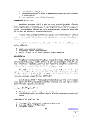 www.rkmfiles.net
64
64
b. is far less hazardous, less tiring to drive,
c. has transportation capabilities. In essence, the three wheel motorcycle has most of the advantages of
the solo motorcycle and
d. greater maneuverability in dense traffic than the automobile.
HORSE PATROL (Mounted Patrol)
Mounted patrol is decreasing in the US but is still used in some large cities for crowd and traffic control.
Mounted officers are usually more acceptable than K-9s as crowd control instruments. Expense is one of the main
advantages of mounted patrol. The greatest advantage is that an officer on horseback is much more effective at
controlling a disorderly crowd than one on foot or in any kind of vehicle (other than a tank). Mounted officers can see
up to three blocks away and cover more territory than officers on patrol.
Horses are useful in patrolling jurisdiction that covers large park areas or similar places where automobiles
cannot go or may be forbidden. Mobile patrol cars cannot be expected to race on grassy fields or wooded areas but
horses can.
Mounted patrol is also valuable in search-and-rescue efforts in rural and wilderness areas. Officers on horses
have been called upon to:
1. assist in evidence searches at crime scenes
2. round up straying cattle after a truck has tipped over
3. search for lost children in tall corn or grass where men on foot would be ineffective.
AIRCRAFT PATROL
Among the more recent trends in patrolling is the use of aircraft, either helicopter or fixed-wing. Today, it has
become necessary for the police use aircraft in performing both routine and specialized patrol activities. The use of
aircraft is not totally new. In 1925, the Los Angeles County Sheriff Department has already formed a volunteer Reserve
Aero Squadron. Full-time Aero detail is still an official unit in this police department today.
Before 1929, the New York police department began using aircraft. In 1947, the New York Port Authority
began using helicopters for surveillance, transportation, and rescue. Other cities and state agencies in United States
has employed helicopters, usually during daylight hours. In 1986, the state of California developed an experimental
program using helicopters for police patrolling known as SKY KNIGHT.
During the latter part of 1959, the Public Safety Department of Dade County in Florida used the aerial patrol
concept. At present, it is effectively utilizing fixed-wing aircraft and helicopters in regular patrols to prevent crime and
apprehend offenders or engage in surveillance activities.
Advantages of Fixed-Wing Aircraft Patrol
1. Patrolling long stretches of highway or expenses of inaccessible land.
2. Excellent for traffic control in long stretches of highways, for search and surveillance, and other special
missions.
Disadvantages of Fixed-Wing Aircraft Patrol
1. Fixed-wing aircraft has very little flexibility in congested metropolitan areas.
2. Needs a span of flat land for lift-off and landing.
3. Very expensive to operate.
 